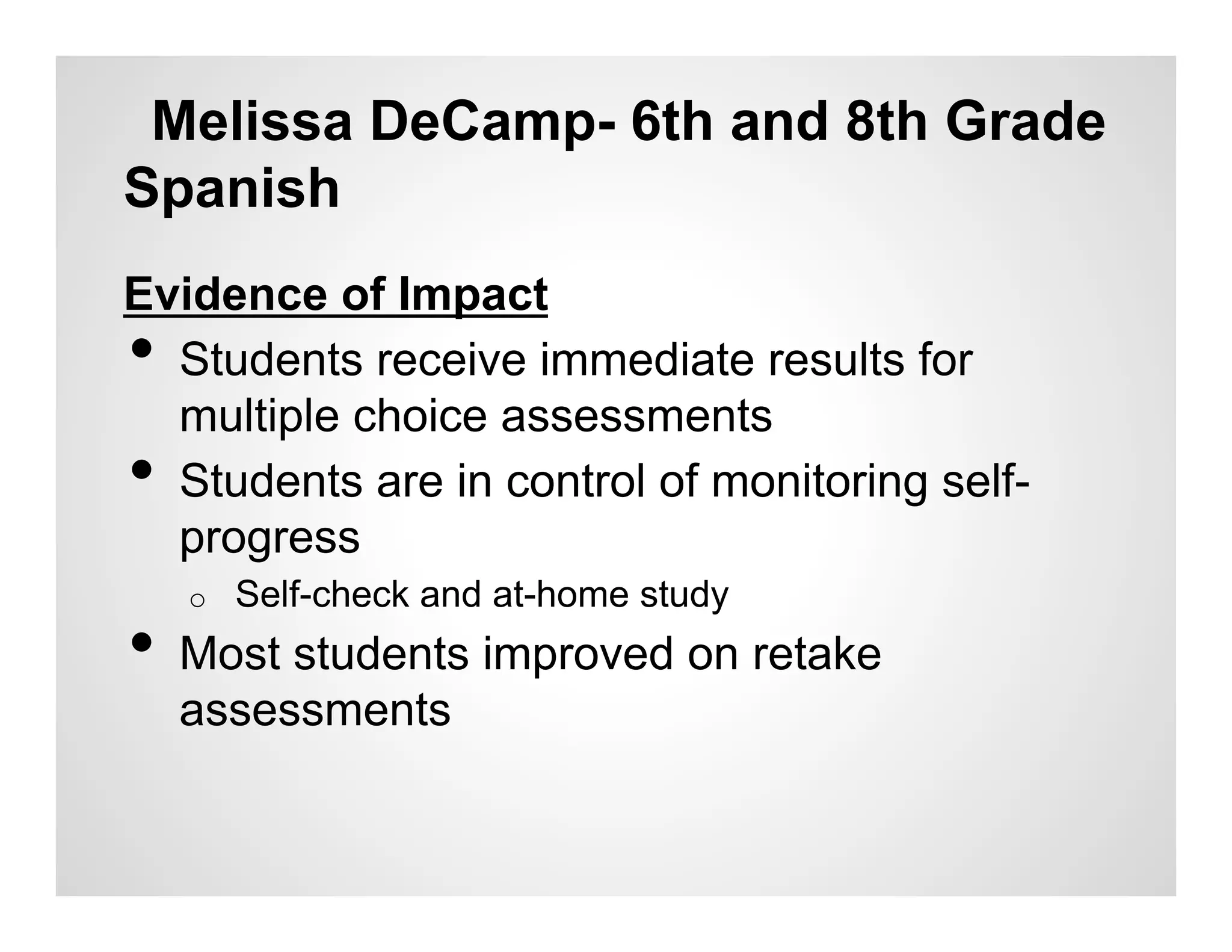 Melissa DeCamp- 6th and 8th Grade
Spanish
Evidence of Impact
• Students receive immediate results for
  multiple choice assessments
• Students are in control of monitoring self-
  progress
     o    Self-check and at-home study
•  Most students improved on retake
     assessments
 