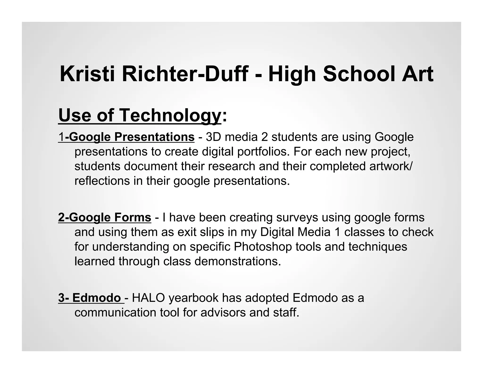 Kristi Richter-Duff - High School Art
Use of Technology:
1-Google Presentations - 3D media 2 students are using Google
   presentations to create digital portfolios. For each new project,
   students document their research and their completed artwork/
   reflections in their google presentations.

2-Google Forms - I have been creating surveys using google forms
   and using them as exit slips in my Digital Media 1 classes to check
   for understanding on specific Photoshop tools and techniques
   learned through class demonstrations.


3- Edmodo - HALO yearbook has adopted Edmodo as a
   communication tool for advisors and staff.
 