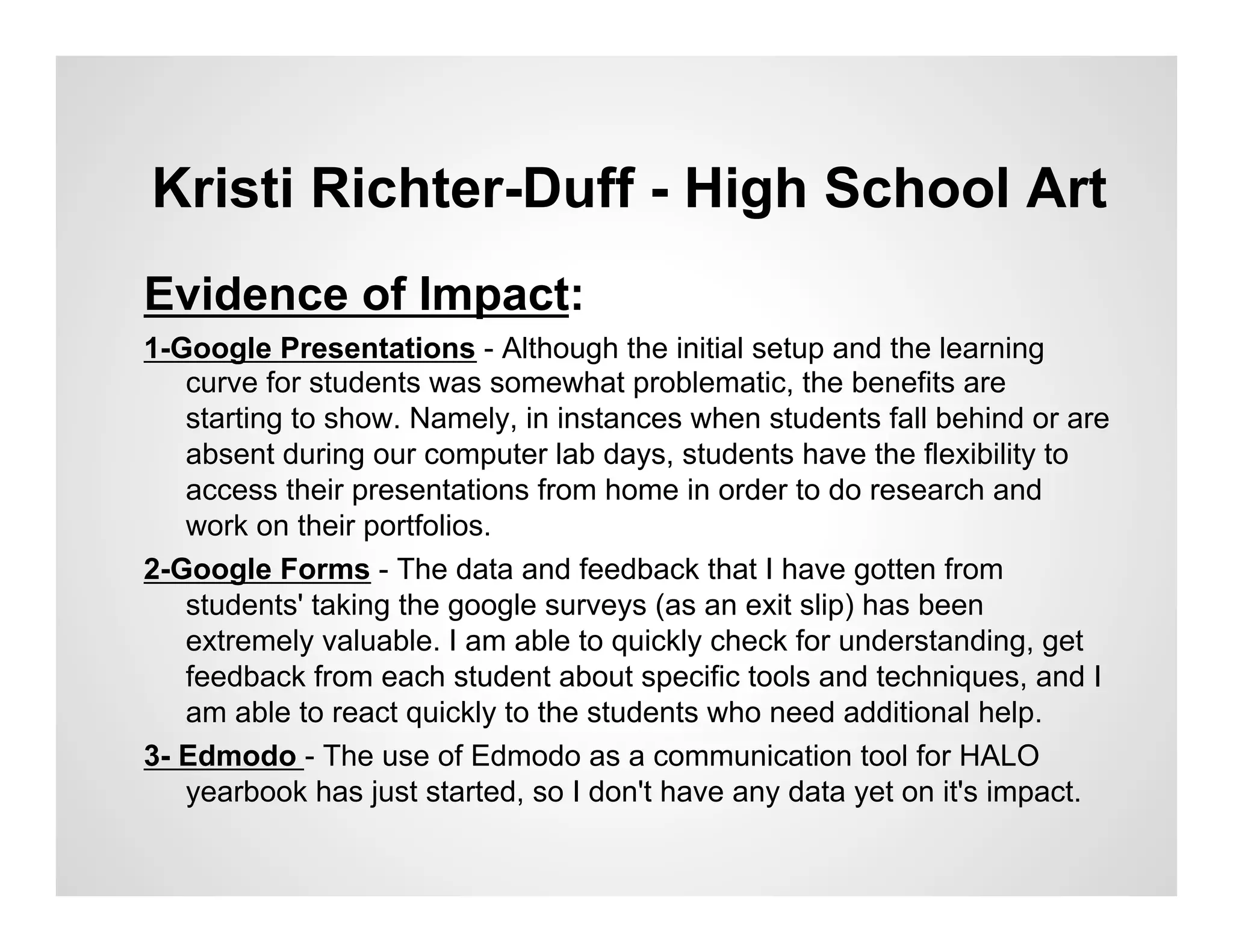 Kristi Richter-Duff - High School Art
Evidence of Impact:
1-Google Presentations - Although the initial setup and the learning
   curve for students was somewhat problematic, the benefits are
   starting to show. Namely, in instances when students fall behind or are
   absent during our computer lab days, students have the flexibility to
   access their presentations from home in order to do research and
   work on their portfolios.
2-Google Forms - The data and feedback that I have gotten from
   students' taking the google surveys (as an exit slip) has been
   extremely valuable. I am able to quickly check for understanding, get
   feedback from each student about specific tools and techniques, and I
   am able to react quickly to the students who need additional help.
3- Edmodo - The use of Edmodo as a communication tool for HALO
   yearbook has just started, so I don't have any data yet on it's impact.
 