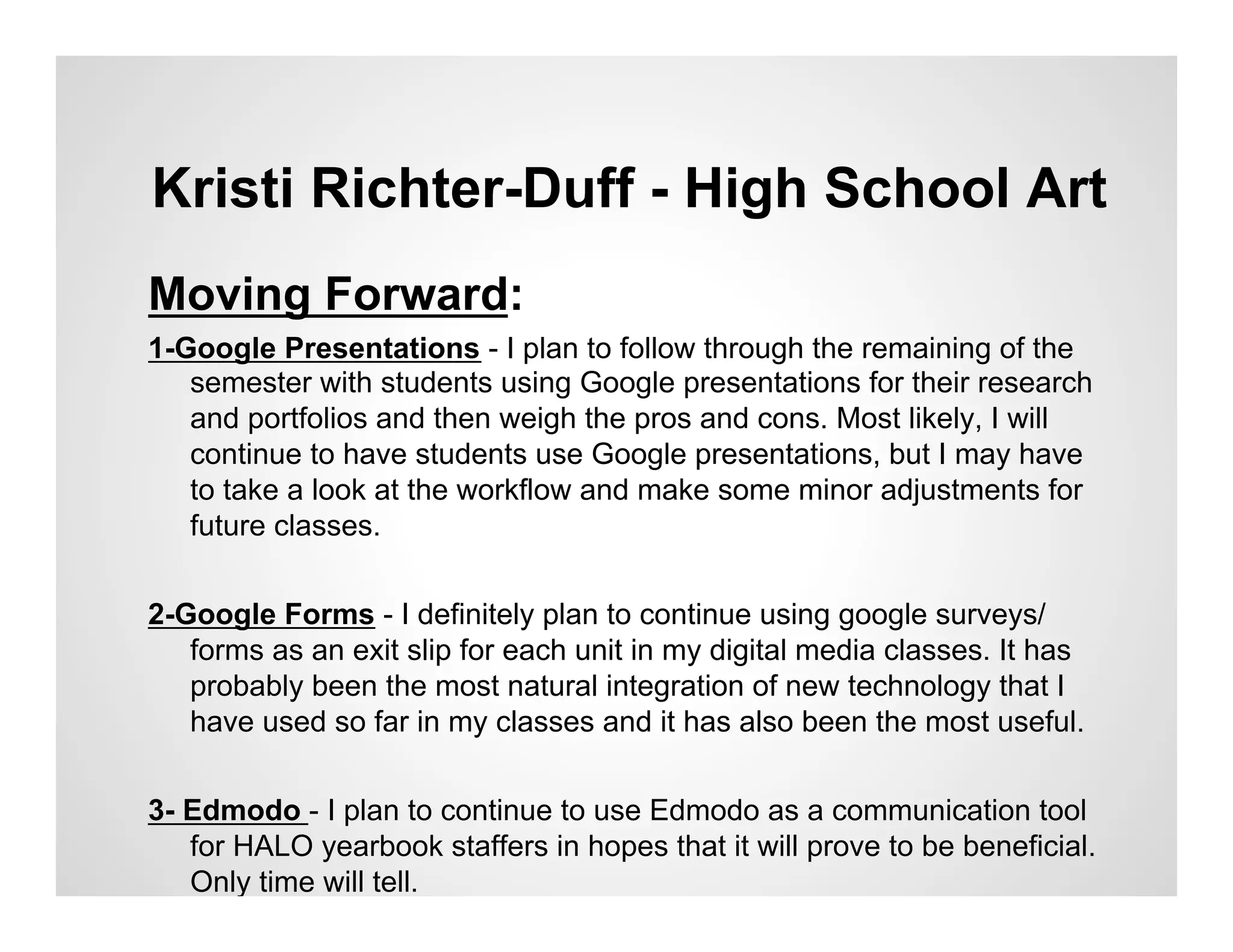 Kristi Richter-Duff - High School Art
Moving Forward:
1-Google Presentations - I plan to follow through the remaining of the
   semester with students using Google presentations for their research
   and portfolios and then weigh the pros and cons. Most likely, I will
   continue to have students use Google presentations, but I may have
   to take a look at the workflow and make some minor adjustments for
   future classes.

2-Google Forms - I definitely plan to continue using google surveys/
   forms as an exit slip for each unit in my digital media classes. It has
   probably been the most natural integration of new technology that I
   have used so far in my classes and it has also been the most useful.


3- Edmodo - I plan to continue to use Edmodo as a communication tool
   for HALO yearbook staffers in hopes that it will prove to be beneficial.
   Only time will tell.
 