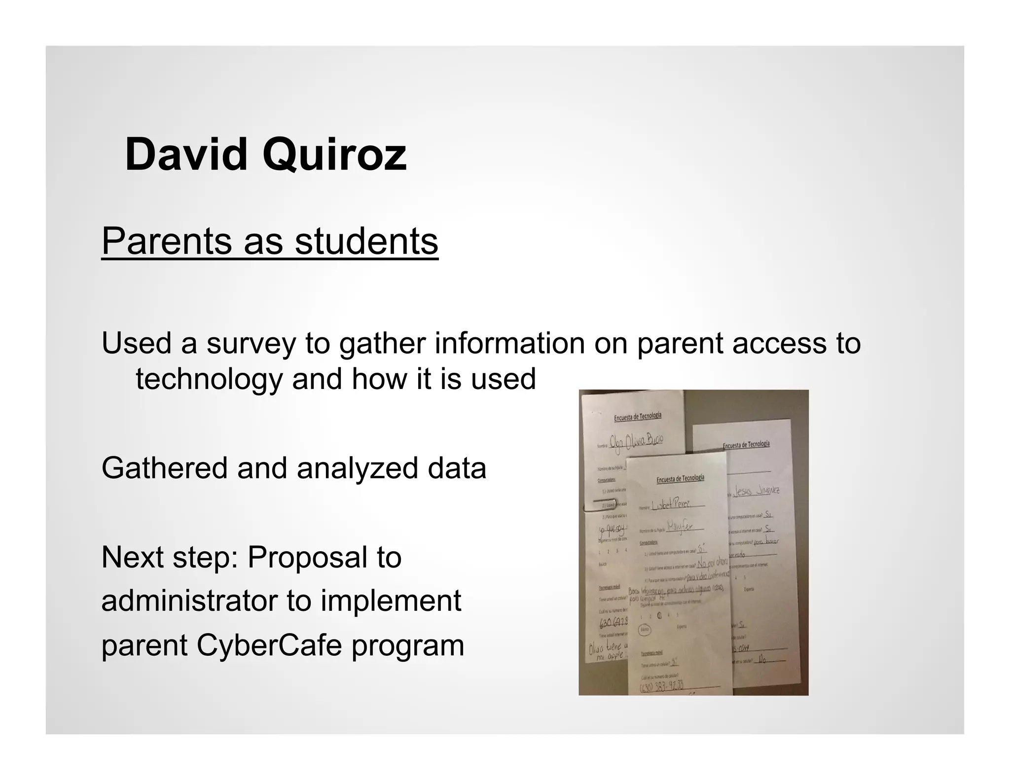 David Quiroz
Parents as students

Used a survey to gather information on parent access to
  technology and how it is used

Gathered and analyzed data

Next step: Proposal to
administrator to implement
parent CyberCafe program
 