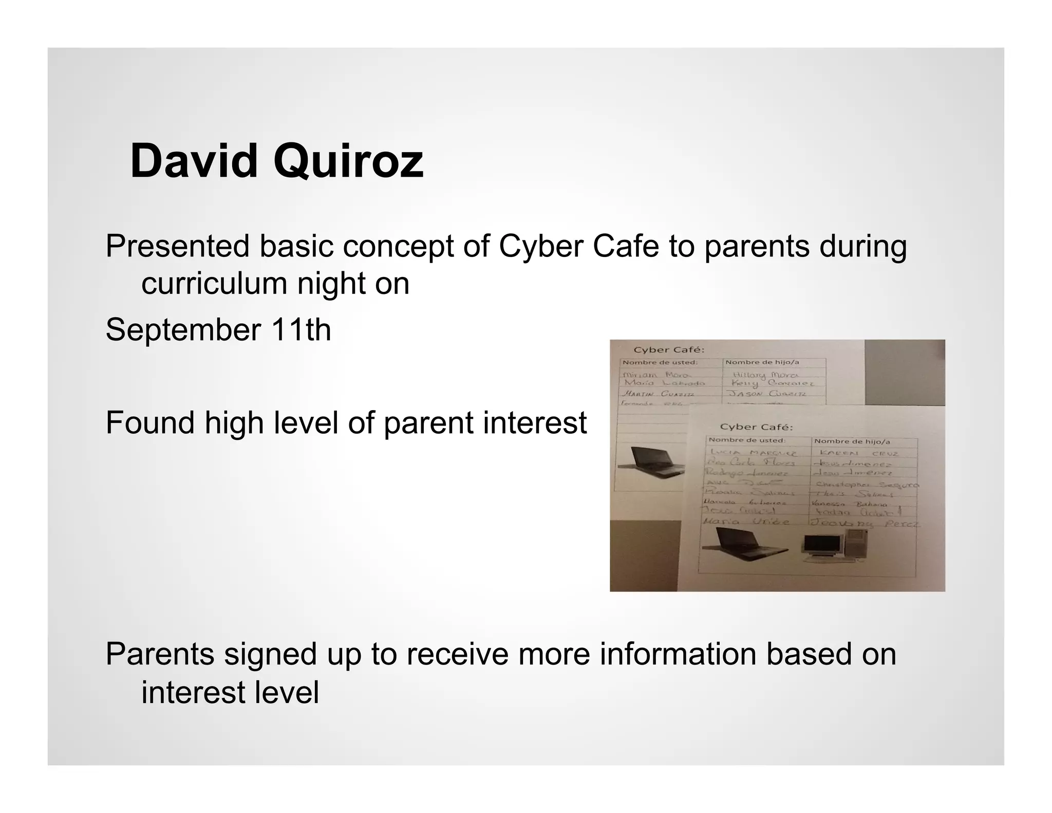 David Quiroz
Presented basic concept of Cyber Cafe to parents during
  curriculum night on
September 11th

Found high level of parent interest




Parents signed up to receive more information based on
  interest level
 