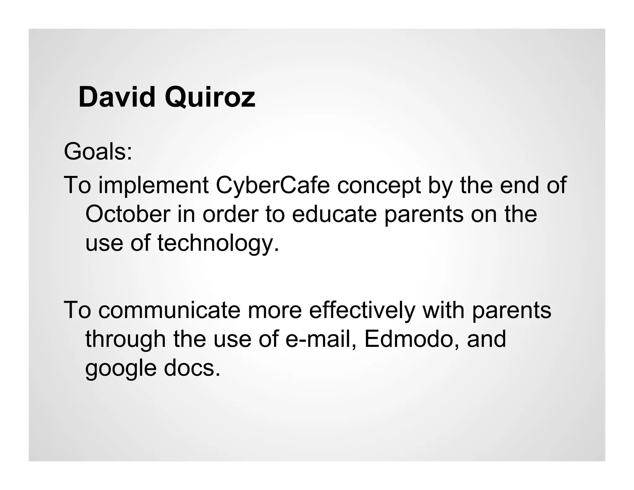 David Quiroz
Goals:
To implement CyberCafe concept by the end of
  October in order to educate parents on the
  use of technology.

To communicate more effectively with parents
  through the use of e-mail, Edmodo, and
  google docs.
 