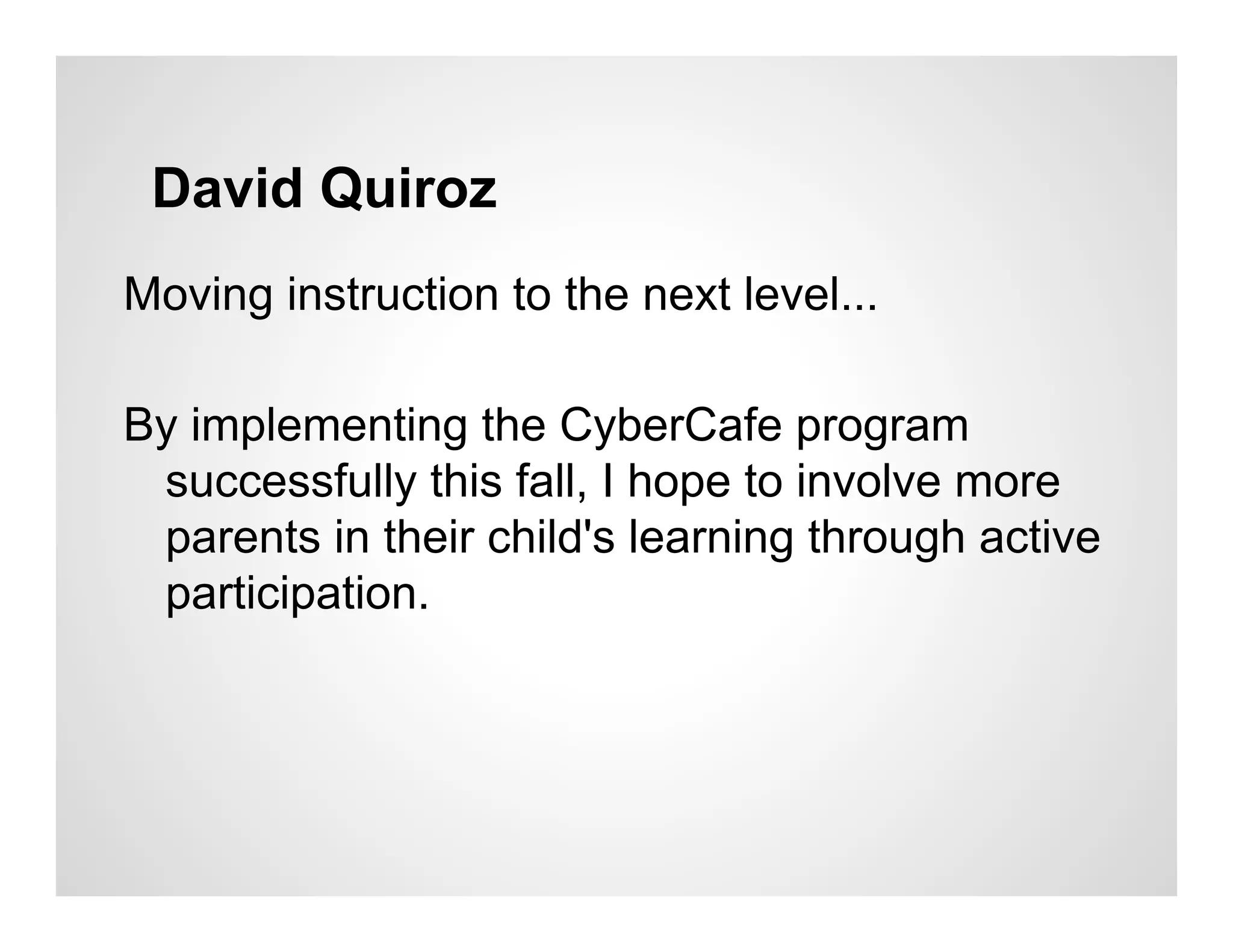 David Quiroz
Moving instruction to the next level...

By implementing the CyberCafe program
 successfully this fall, I hope to involve more
 parents in their child's learning through active
 participation.
 