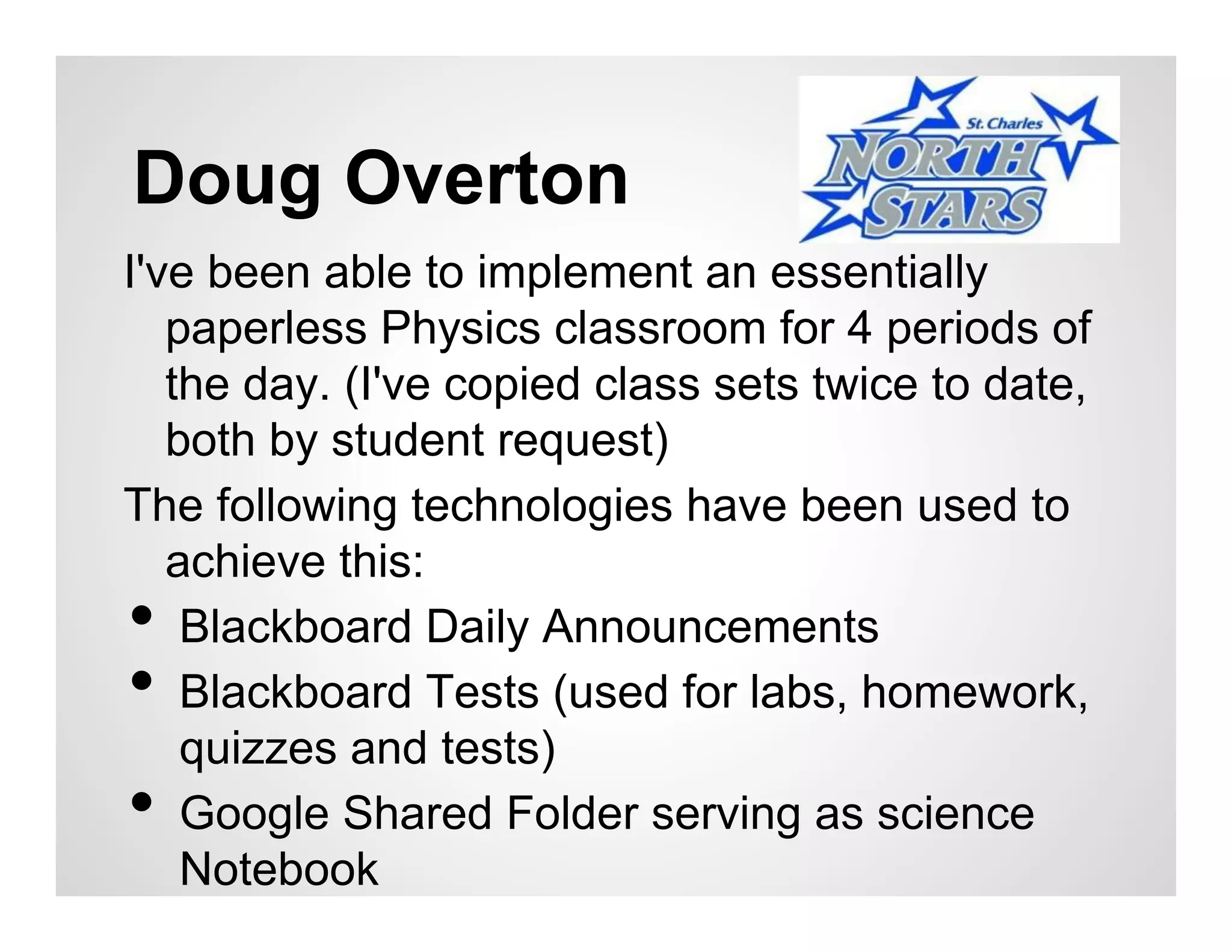 Doug Overton
I've been able to implement an essentially
   paperless Physics classroom for 4 periods of
   the day. (I've copied class sets twice to date,
   both by student request)
The following technologies have been used to
   achieve this:
•   Blackboard Daily Announcements
•   Blackboard Tests (used for labs, homework,
    quizzes and tests)
•   Google Shared Folder serving as science
    Notebook
 