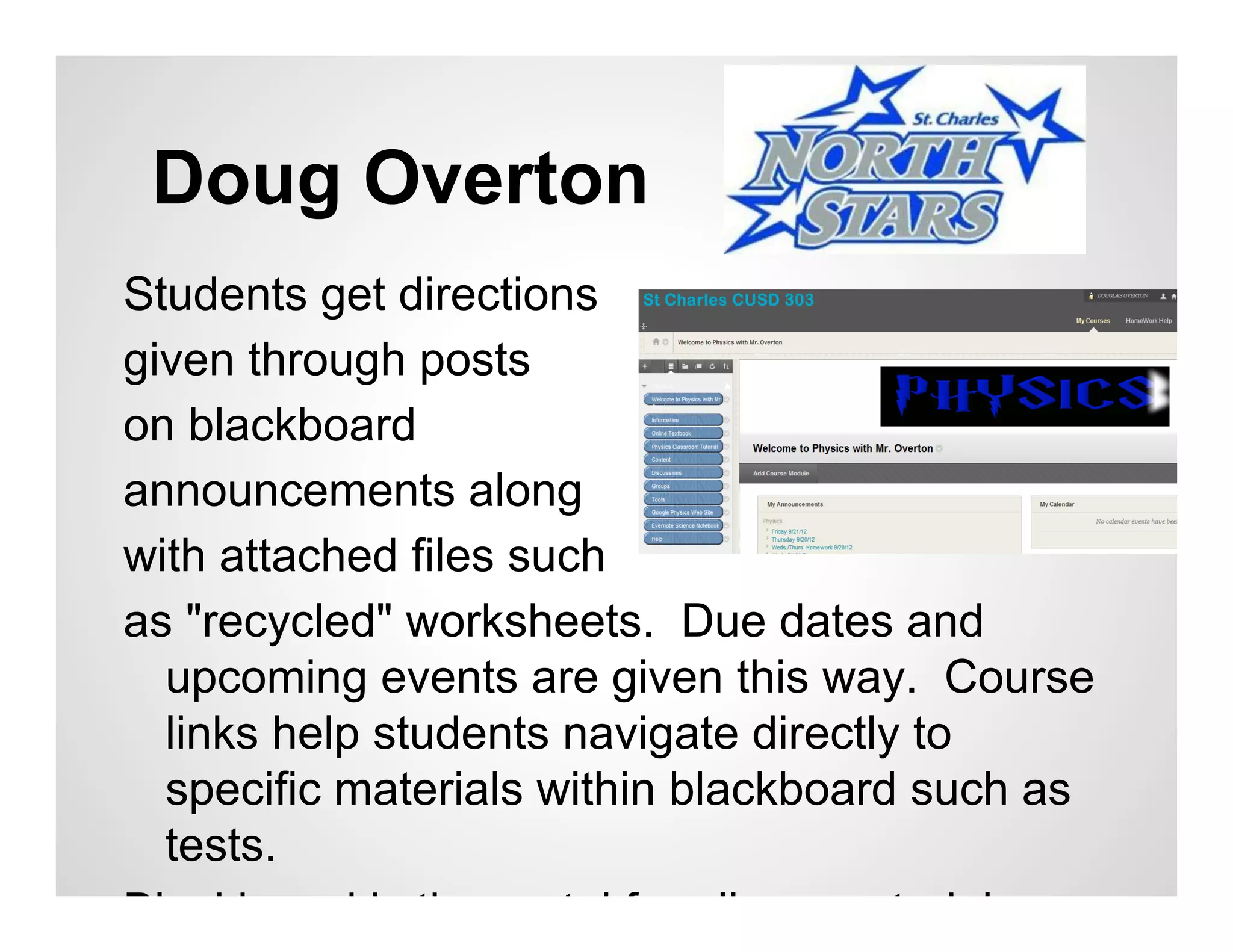 Doug Overton
Students get directions
given through posts
on blackboard
announcements along
with attached files such
as "recycled" worksheets. Due dates and
  upcoming events are given this way. Course
  links help students navigate directly to
  specific materials within blackboard such as
  tests.
Blackboard is the portal for all my materials.
 
