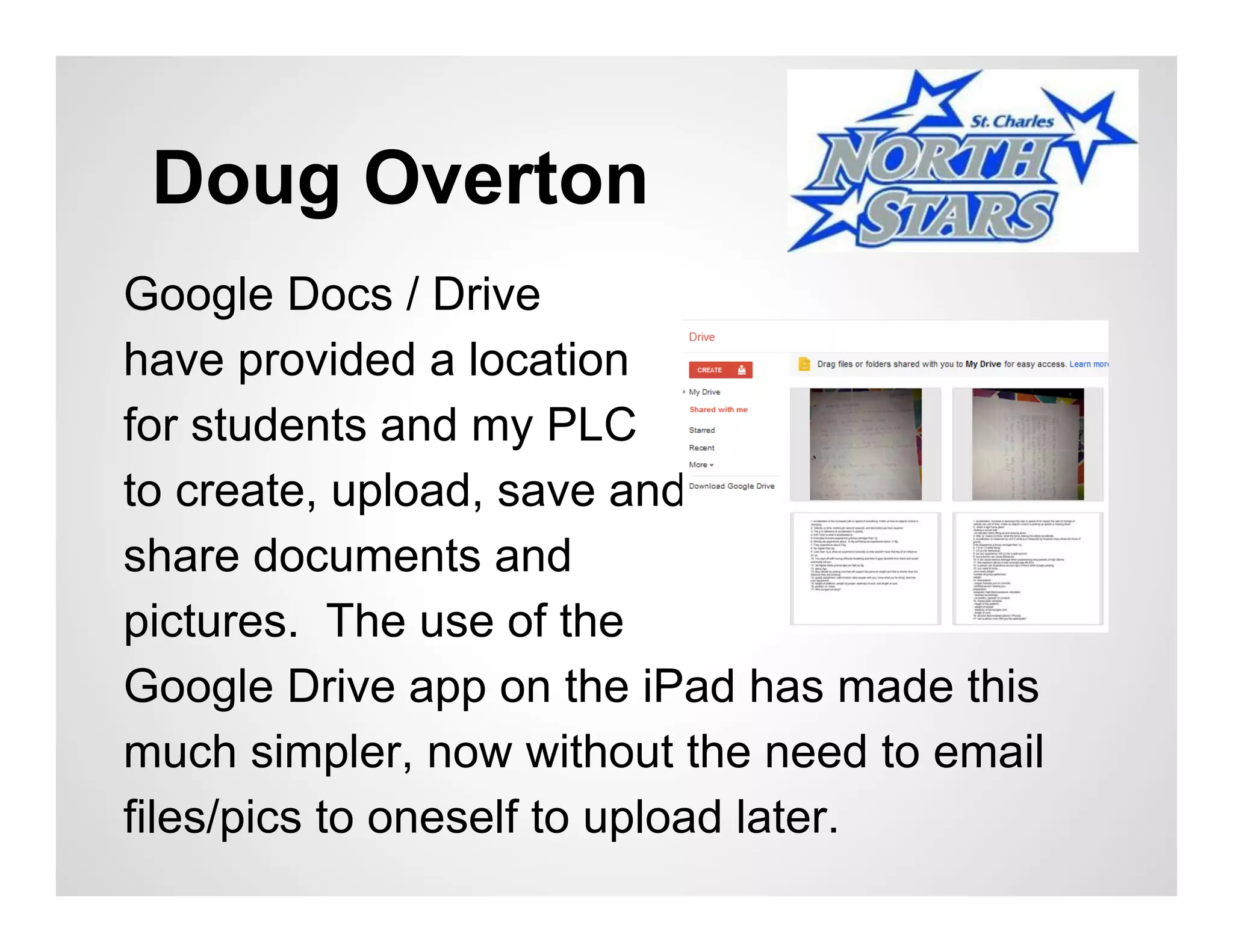Doug Overton
Google Docs / Drive
have provided a location
for students and my PLC
to create, upload, save and
share documents and
pictures. The use of the
Google Drive app on the iPad has made this
much simpler, now without the need to email
files/pics to oneself to upload later.
 