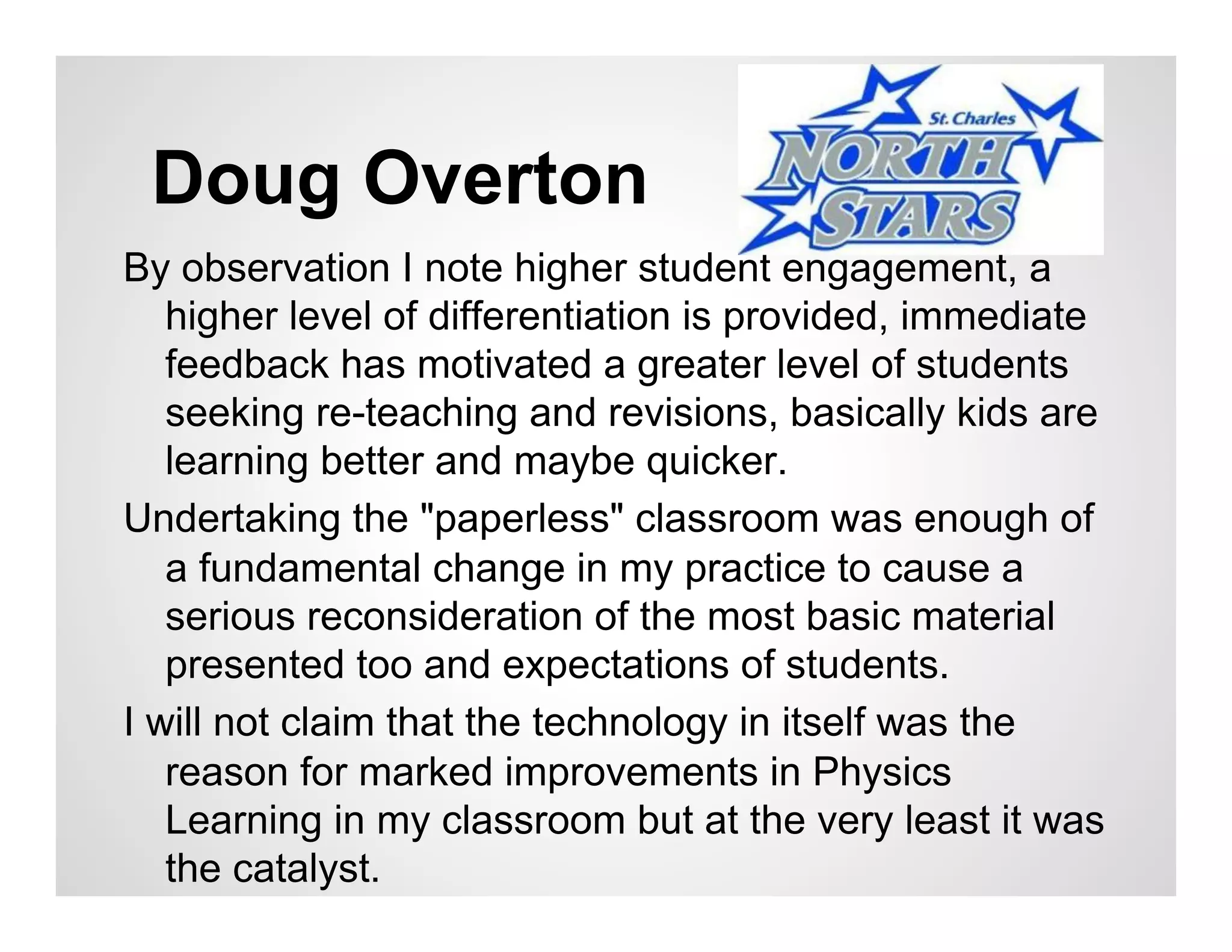Doug Overton
By observation I note higher student engagement, a
   higher level of differentiation is provided, immediate
   feedback has motivated a greater level of students
   seeking re-teaching and revisions, basically kids are
   learning better and maybe quicker.
Undertaking the "paperless" classroom was enough of
   a fundamental change in my practice to cause a
   serious reconsideration of the most basic material
   presented too and expectations of students.
I will not claim that the technology in itself was the
   reason for marked improvements in Physics
   Learning in my classroom but at the very least it was
   the catalyst.
 