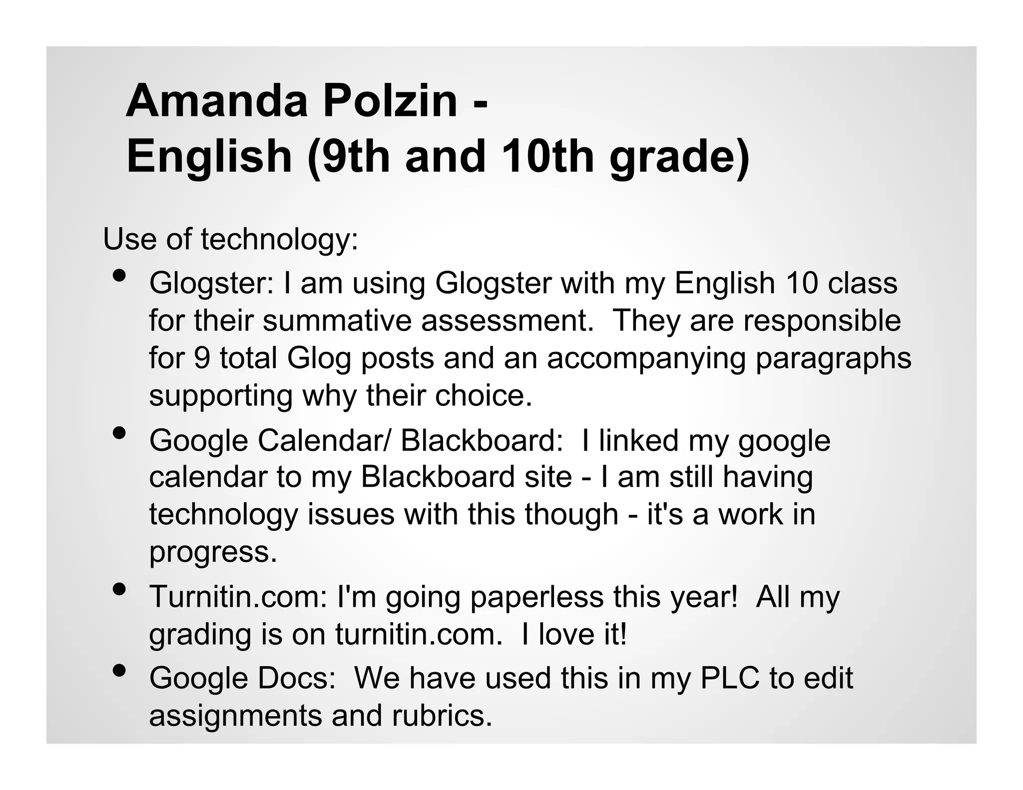 Amanda Polzin -
 English (9th and 10th grade)
Use of technology:
• Glogster: I am using Glogster with my English 10 class
  for their summative assessment. They are responsible
  for 9 total Glog posts and an accompanying paragraphs
  supporting why their choice.
• Google Calendar/ Blackboard: I linked my google
  calendar to my Blackboard site - I am still having
  technology issues with this though - it's a work in
  progress.
• Turnitin.com: I'm going paperless this year! All my
  grading is on turnitin.com. I love it!
• Google Docs: We have used this in my PLC to edit
  assignments and rubrics.
 