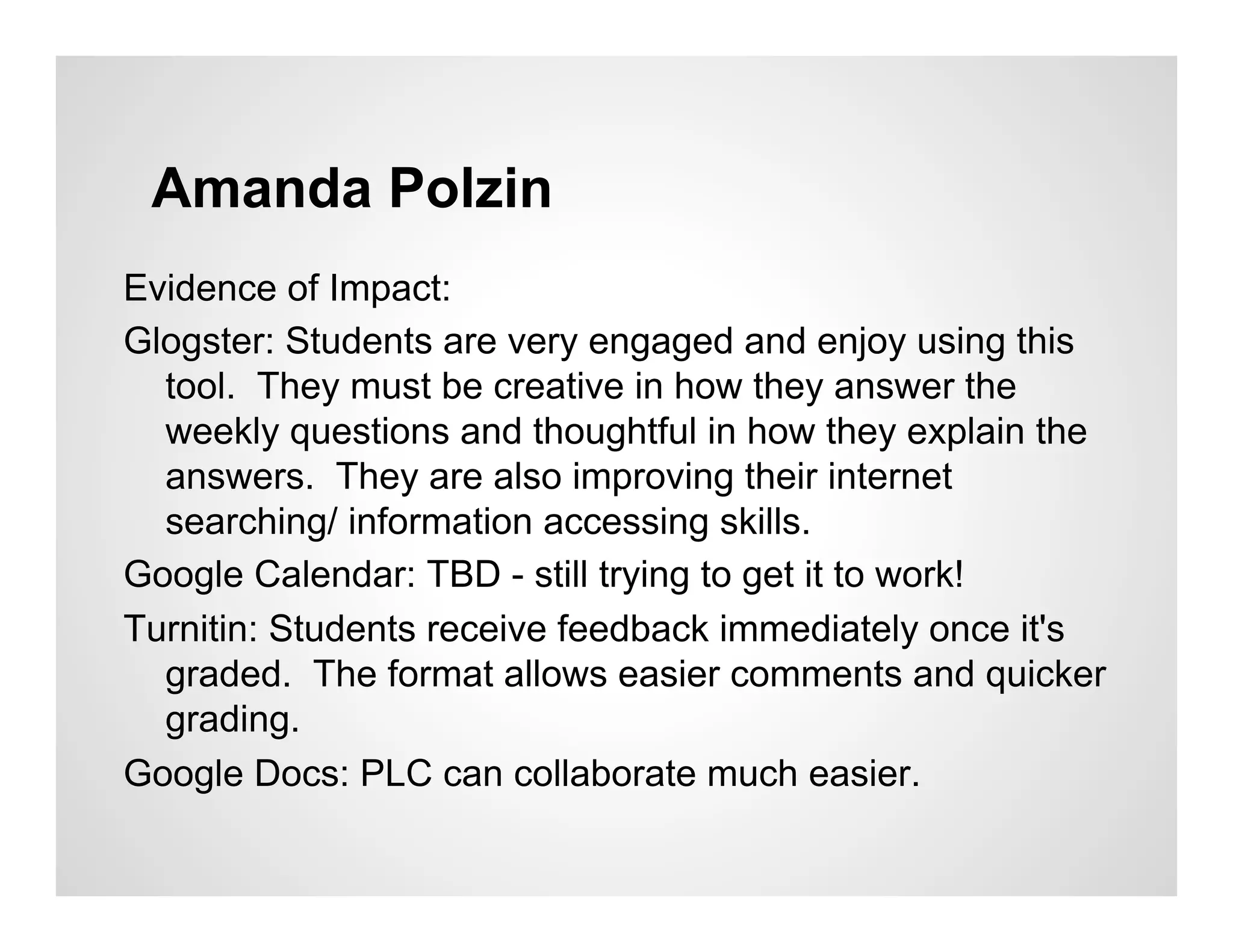 Amanda Polzin
Evidence of Impact:
Glogster: Students are very engaged and enjoy using this
  tool. They must be creative in how they answer the
  weekly questions and thoughtful in how they explain the
  answers. They are also improving their internet
  searching/ information accessing skills.
Google Calendar: TBD - still trying to get it to work!
Turnitin: Students receive feedback immediately once it's
  graded. The format allows easier comments and quicker
  grading.
Google Docs: PLC can collaborate much easier.
 