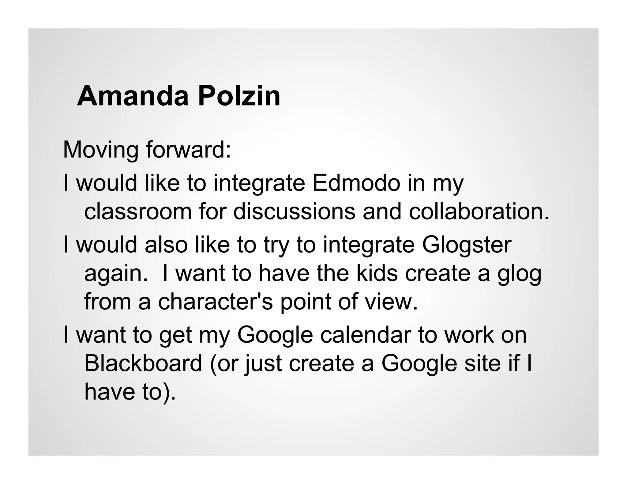 Amanda Polzin
Moving forward:
I would like to integrate Edmodo in my
  classroom for discussions and collaboration.
I would also like to try to integrate Glogster
  again. I want to have the kids create a glog
  from a character's point of view.
I want to get my Google calendar to work on
  Blackboard (or just create a Google site if I
  have to).
 
