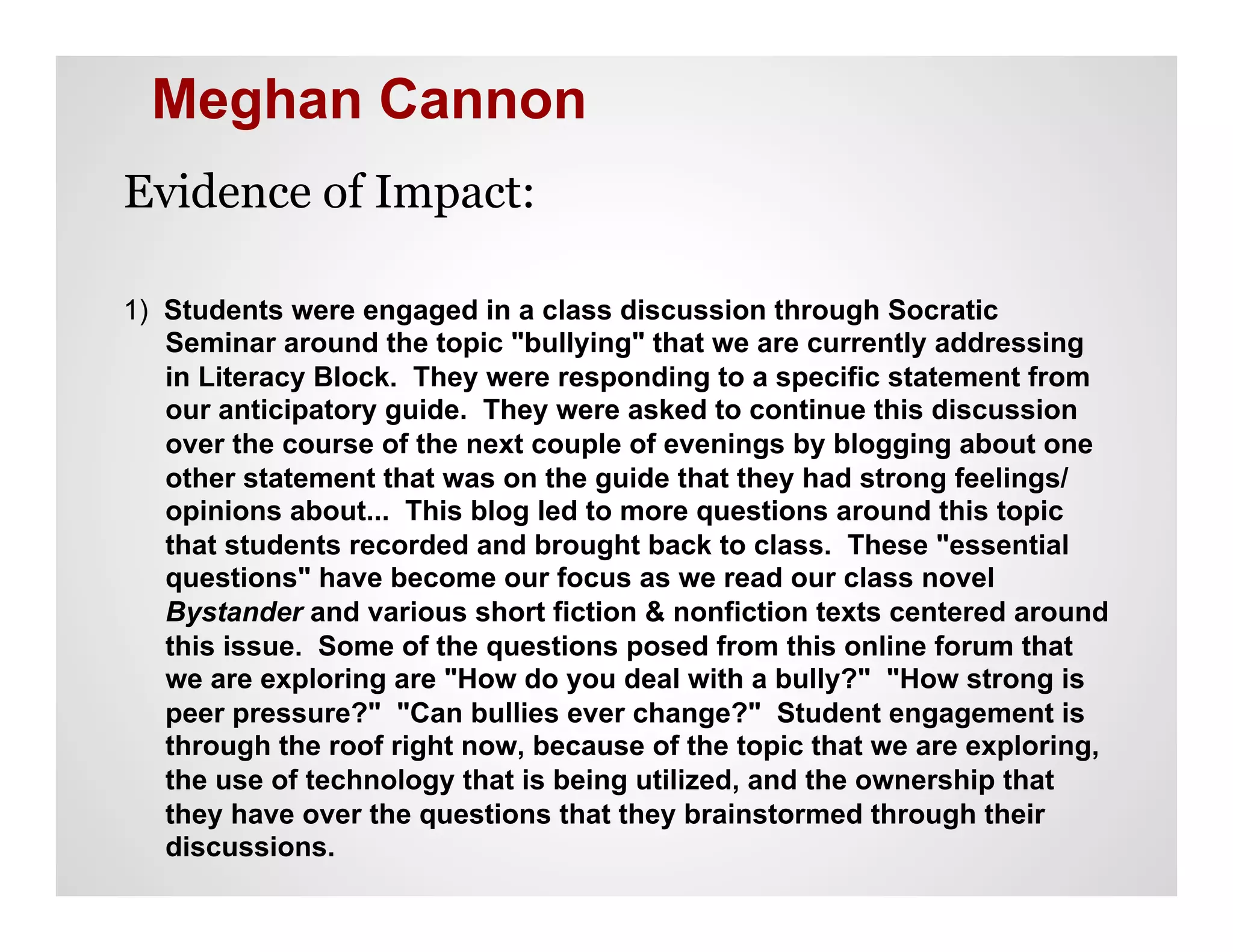 Meghan Cannon
Evidence of Impact:

1) Students were engaged in a class discussion through Socratic
   Seminar around the topic "bullying" that we are currently addressing
   in Literacy Block. They were responding to a specific statement from
   our anticipatory guide. They were asked to continue this discussion
   over the course of the next couple of evenings by blogging about one
   other statement that was on the guide that they had strong feelings/
   opinions about... This blog led to more questions around this topic
   that students recorded and brought back to class. These "essential
   questions" have become our focus as we read our class novel
   Bystander and various short fiction & nonfiction texts centered around
   this issue. Some of the questions posed from this online forum that
   we are exploring are "How do you deal with a bully?" "How strong is
   peer pressure?" "Can bullies ever change?" Student engagement is
   through the roof right now, because of the topic that we are exploring,
   the use of technology that is being utilized, and the ownership that
   they have over the questions that they brainstormed through their
   discussions.
 