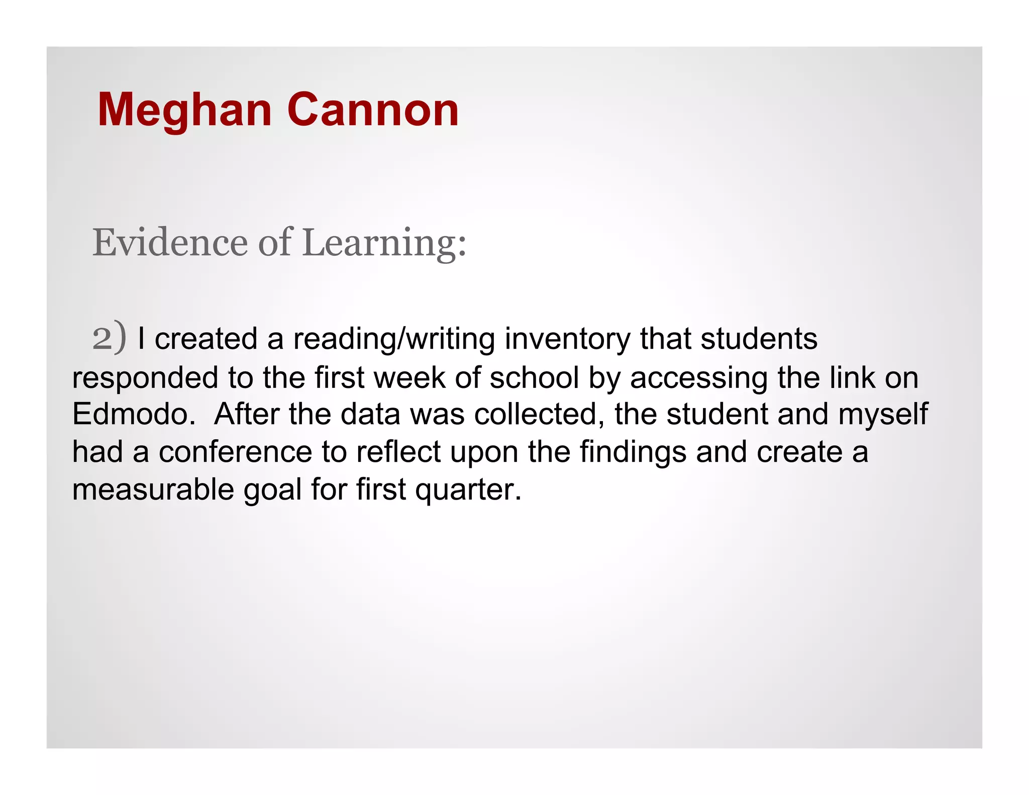 Meghan Cannon

 Evidence of Learning:

 2) I created a reading/writing inventory that students
responded to the first week of school by accessing the link on
Edmodo. After the data was collected, the student and myself
had a conference to reflect upon the findings and create a
measurable goal for first quarter.
 