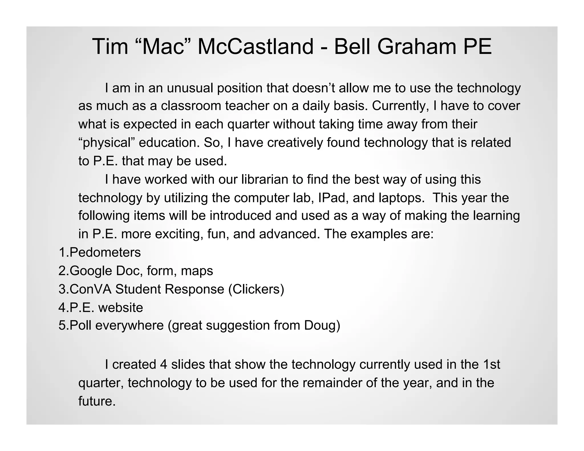 Tim “Mac” McCastland - Bell Graham PE
        I am in an unusual position that doesn’t allow me to use the technology
   as much as a classroom teacher on a daily basis. Currently, I have to cover
   what is expected in each quarter without taking time away from their
   “physical” education. So, I have creatively found technology that is related
   to P.E. that may be used.
        I have worked with our librarian to find the best way of using this
   technology by utilizing the computer lab, IPad, and laptops. This year the
   following items will be introduced and used as a way of making the learning
   in P.E. more exciting, fun, and advanced. The examples are:
1.Pedometers
2.Google Doc, form, maps
3.ConVA Student Response (Clickers)
4.P.E. website
5.Poll everywhere (great suggestion from Doug)

        I created 4 slides that show the technology currently used in the 1st
   quarter, technology to be used for the remainder of the year, and in the
   future.
 