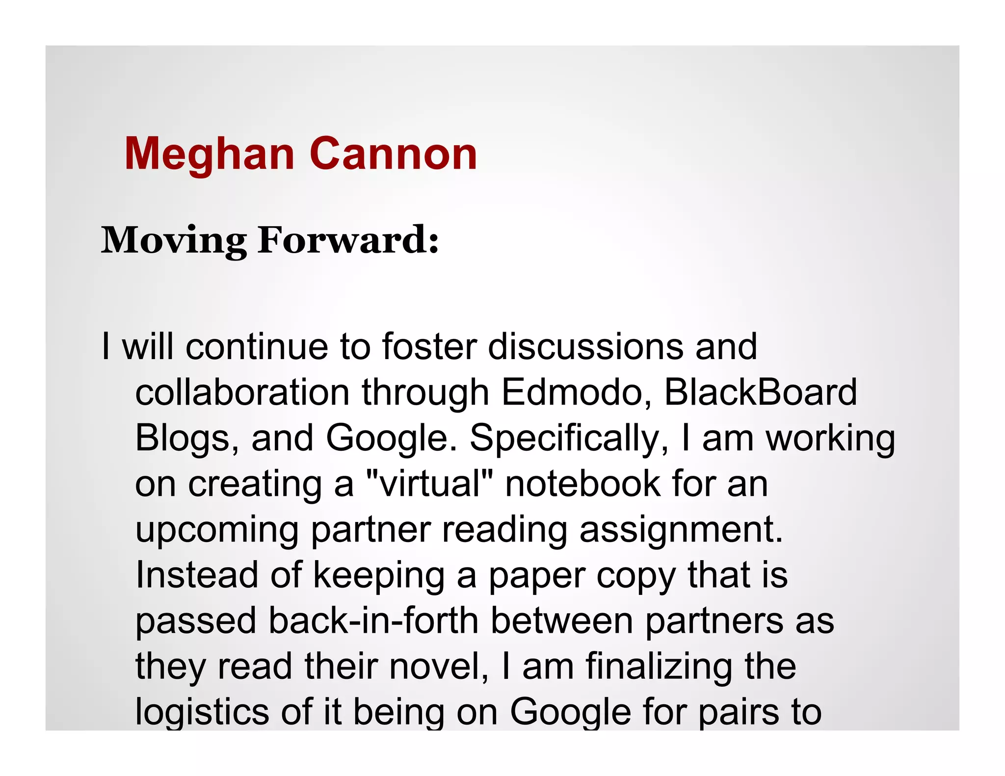 Meghan Cannon
Moving Forward:

I will continue to foster discussions and
  collaboration through Edmodo, BlackBoard
  Blogs, and Google. Specifically, I am working
  on creating a "virtual" notebook for an
  upcoming partner reading assignment.
  Instead of keeping a paper copy that is
  passed back-in-forth between partners as
  they read their novel, I am finalizing the
  logistics of it being on Google for pairs to
  access simultaneously.
 