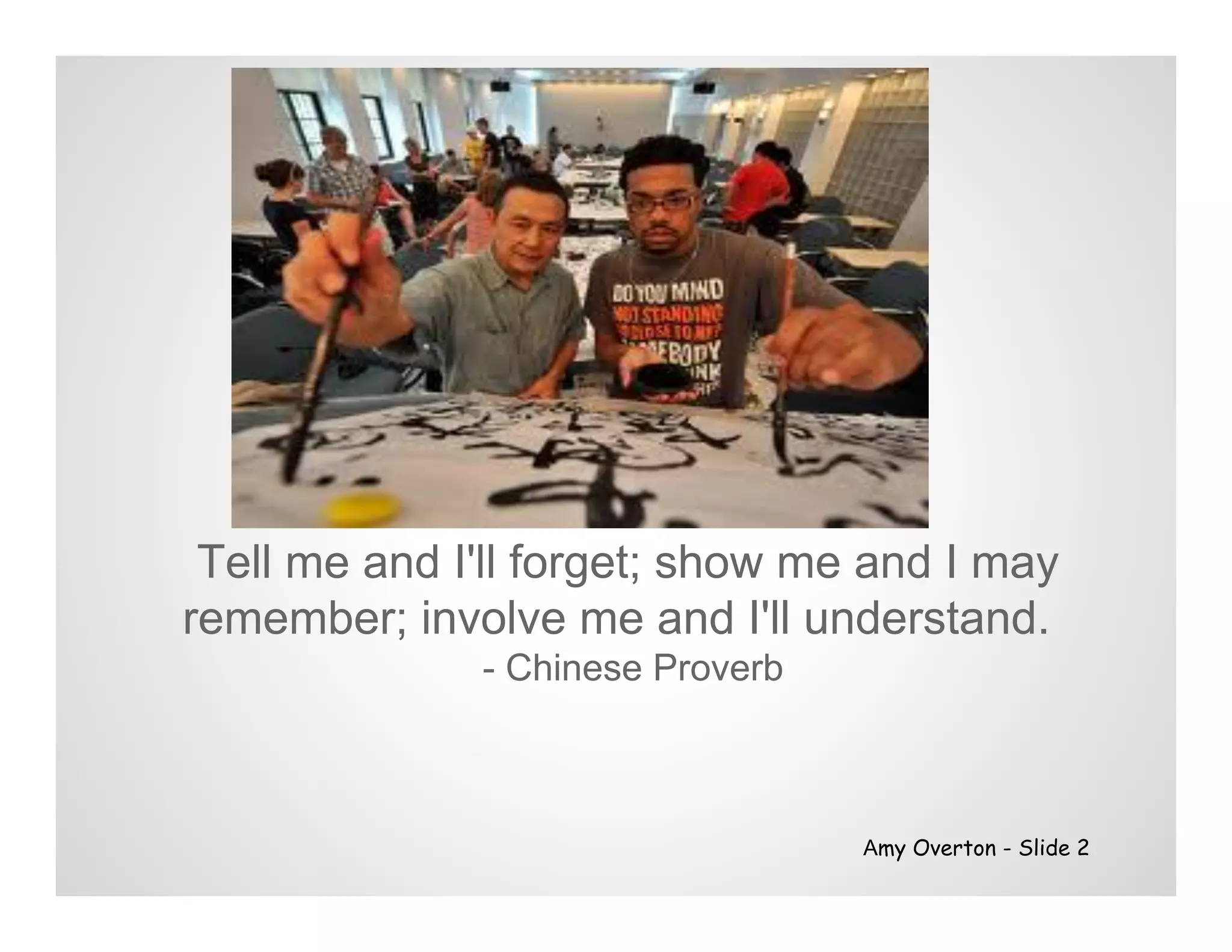 Tell me and I'll forget; show me and I may
remember; involve me and I'll understand.
              - Chinese Proverb



                                  Amy Overton - Slide 2
 