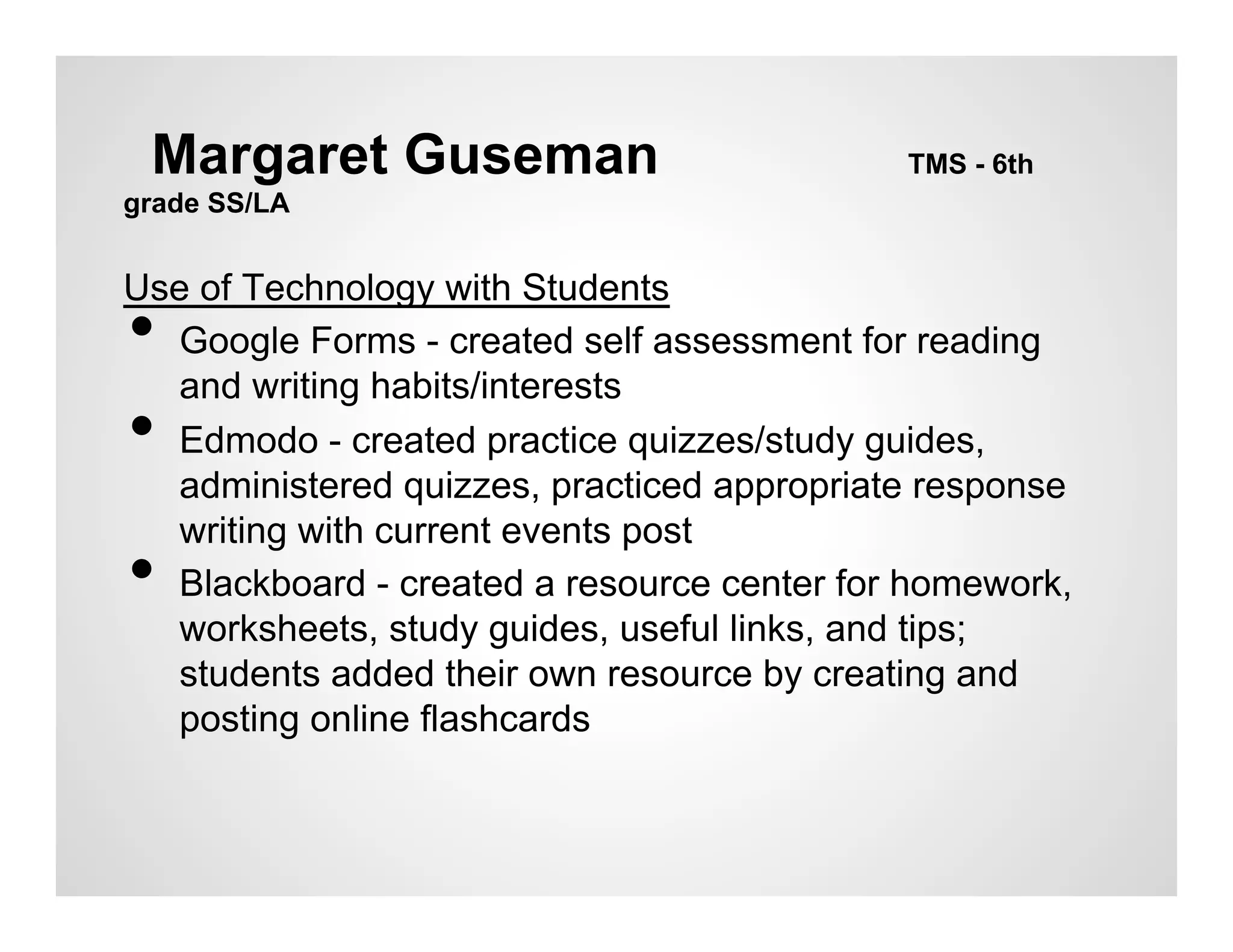 Margaret Guseman                           TMS - 6th
grade SS/LA


Use of Technology with Students
• Google Forms - created self assessment for reading
  and writing habits/interests
• Edmodo - created practice quizzes/study guides,
  administered quizzes, practiced appropriate response
  writing with current events post
• Blackboard - created a resource center for homework,
  worksheets, study guides, useful links, and tips;
  students added their own resource by creating and
  posting online flashcards
 