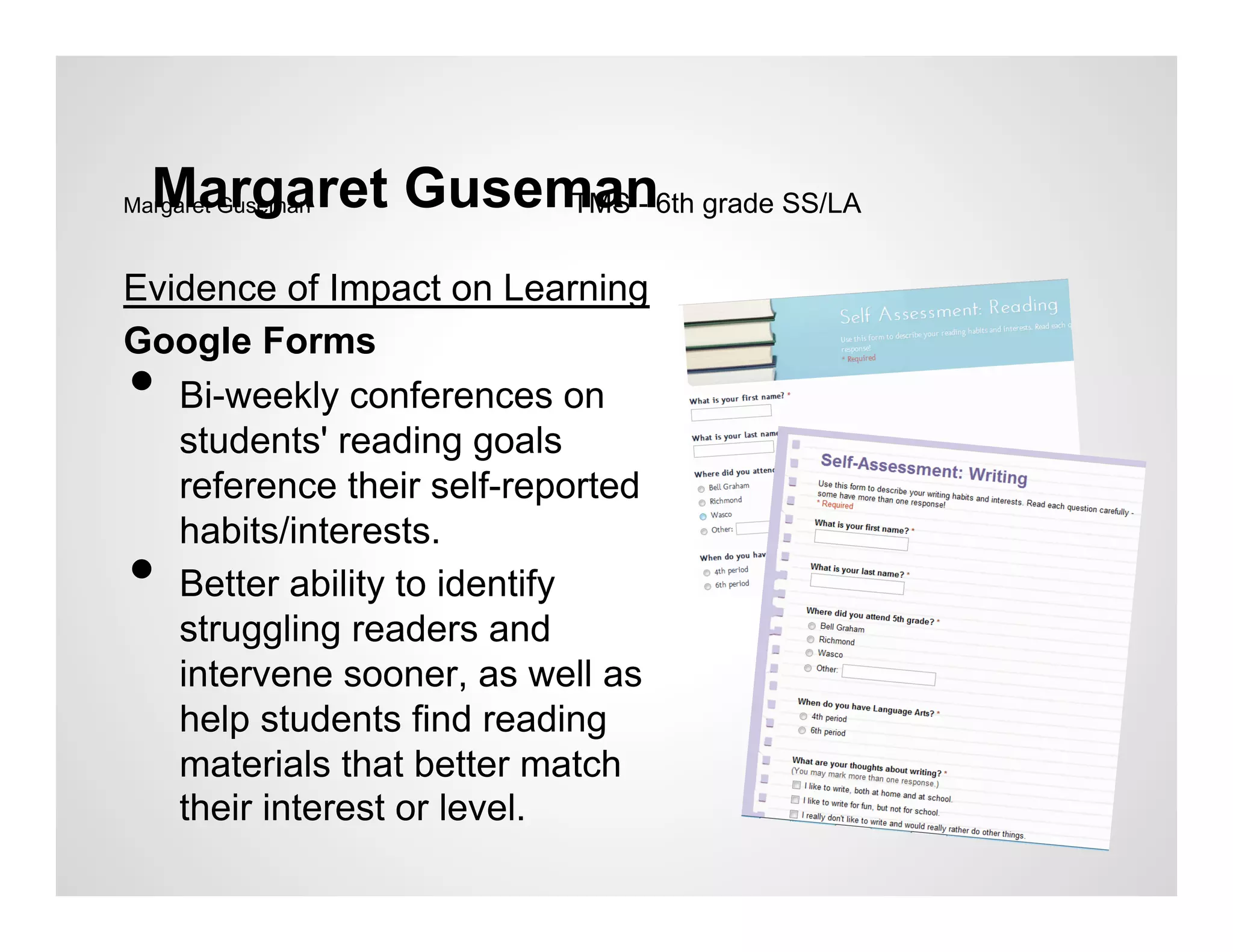Margaret Guseman6th grade SS/LA
Margaret GusemanTMS -


Evidence of Impact on Learning
Google Forms
•  Bi-weekly conferences on
   students' reading goals
   reference their self-reported
   habits/interests.
•  Better ability to identify
   struggling readers and
   intervene sooner, as well as
   help students find reading
   materials that better match
   their interest or level.
 