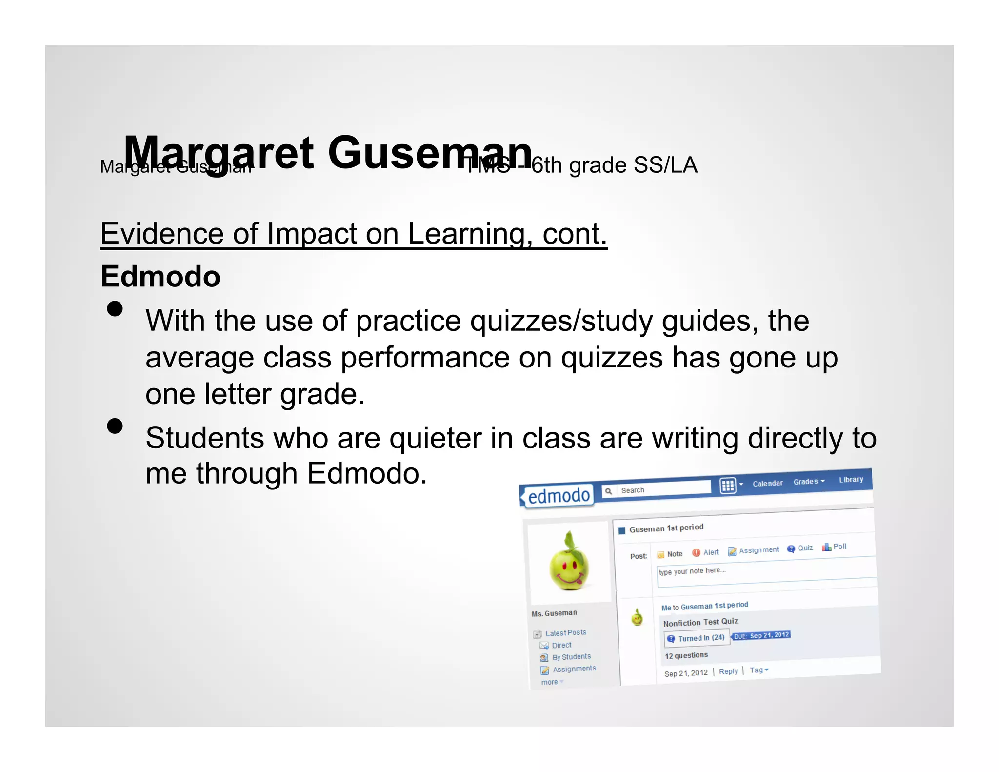 Margaret Guseman6th grade SS/LA
Margaret GusemanTMS -


Evidence of Impact on Learning, cont.
Edmodo
•  With the use of practice quizzes/study guides, the
   average class performance on quizzes has gone up
   one letter grade.
•  Students who are quieter in class are writing directly to
   me through Edmodo.
 