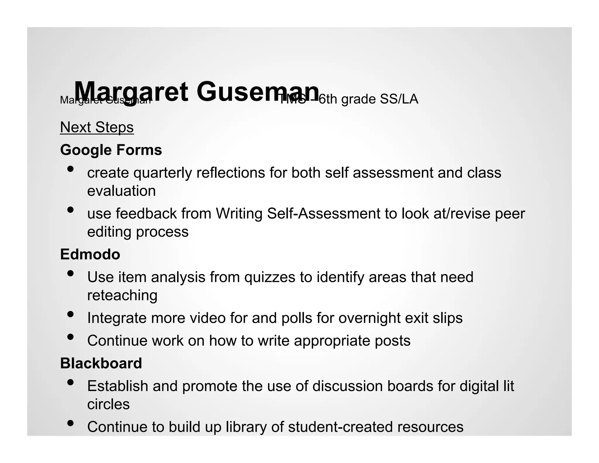 Margaret Guseman6th grade SS/LA
Margaret GusemanTMS -

Next Steps
Google Forms
 • create quarterly reflections for both self assessment and class
   evaluation
 • use feedback from Writing Self-Assessment to look at/revise peer
   editing process
Edmodo
 • Use item analysis from quizzes to identify areas that need
   reteaching
 • Integrate more video for and polls for overnight exit slips
 • Continue work on how to write appropriate posts
Blackboard
 • Establish and promote the use of discussion boards for digital lit
   circles
 •    Continue to build up library of student-created resources
 