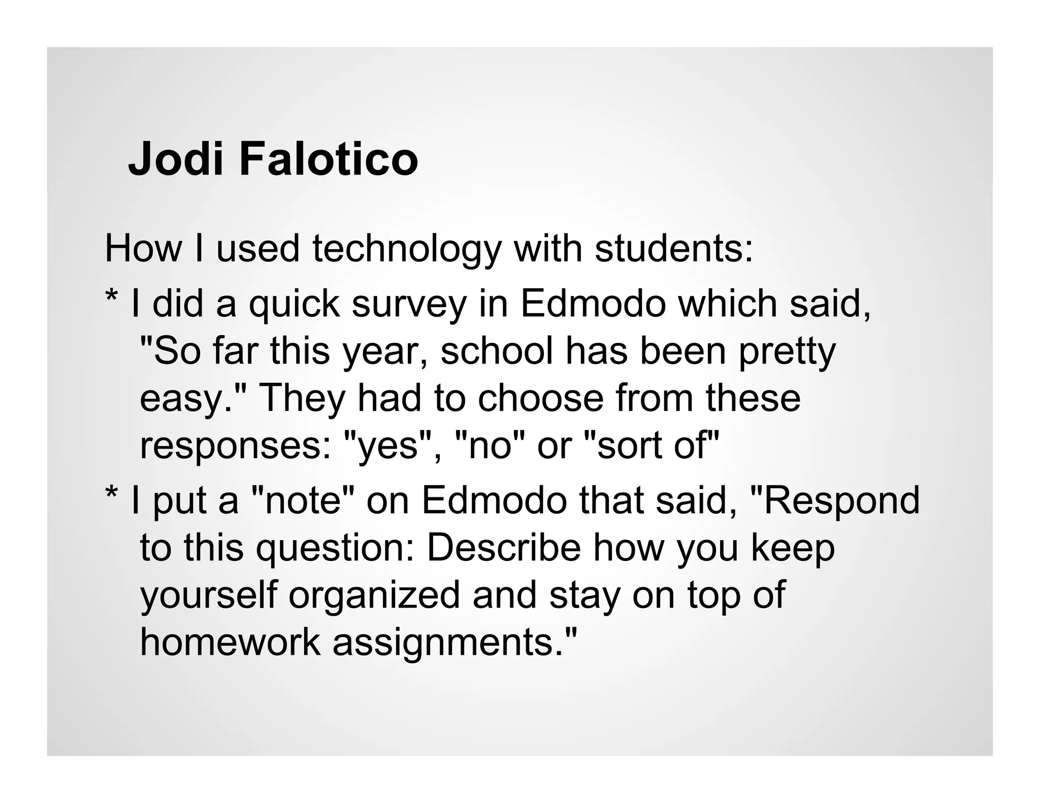 Jodi Falotico
How I used technology with students:
* I did a quick survey in Edmodo which said,
   "So far this year, school has been pretty
   easy." They had to choose from these
   responses: "yes", "no" or "sort of"
* I put a "note" on Edmodo that said, "Respond
   to this question: Describe how you keep
   yourself organized and stay on top of
   homework assignments."
 