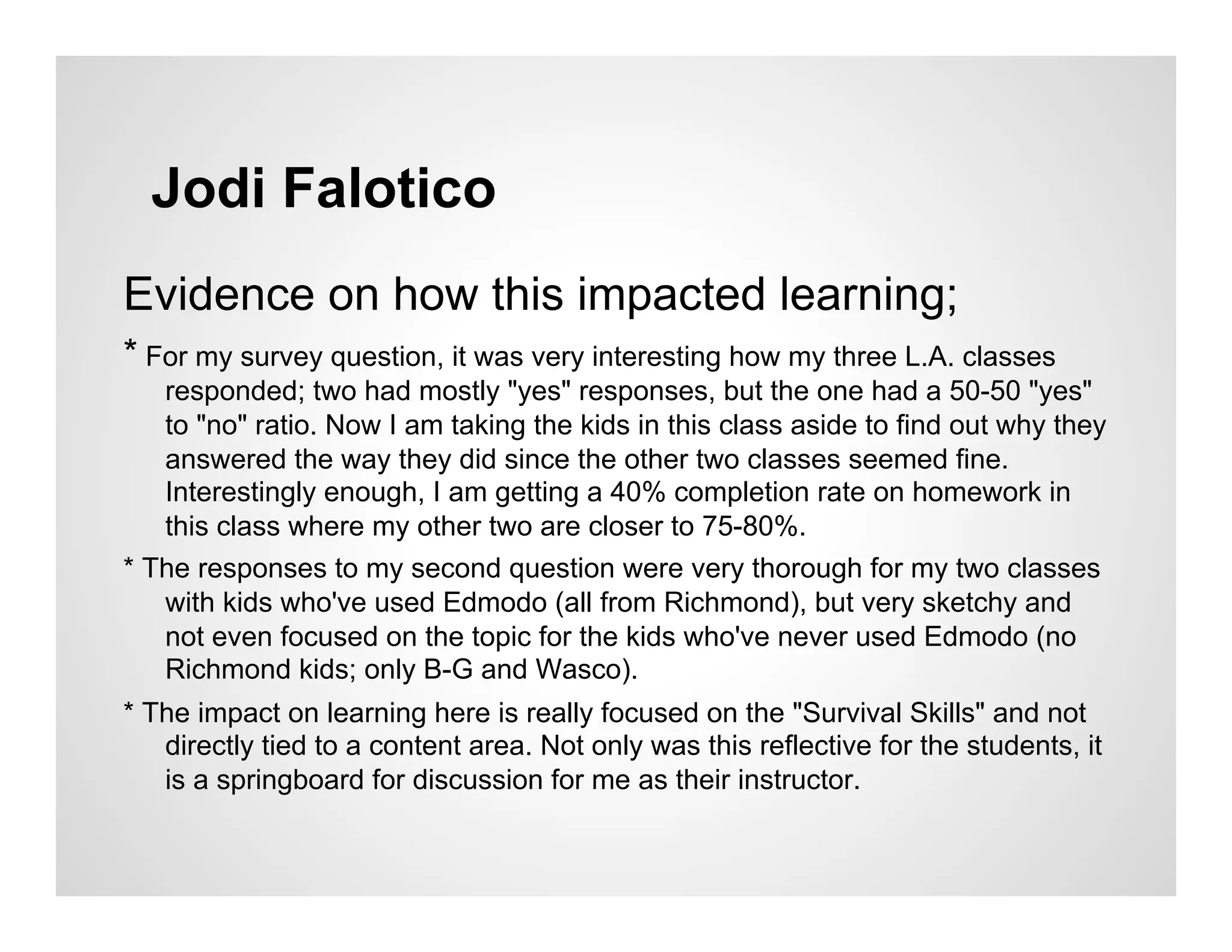 Jodi Falotico
Evidence on how this impacted learning;
* For my survey question, it was very interesting how my three L.A. classes
   responded; two had mostly "yes" responses, but the one had a 50-50 "yes"
   to "no" ratio. Now I am taking the kids in this class aside to find out why they
   answered the way they did since the other two classes seemed fine.
   Interestingly enough, I am getting a 40% completion rate on homework in
   this class where my other two are closer to 75-80%.
* The responses to my second question were very thorough for my two classes
   with kids who've used Edmodo (all from Richmond), but very sketchy and
   not even focused on the topic for the kids who've never used Edmodo (no
   Richmond kids; only B-G and Wasco).
* The impact on learning here is really focused on the "Survival Skills" and not
   directly tied to a content area. Not only was this reflective for the students, it
   is a springboard for discussion for me as their instructor.
 