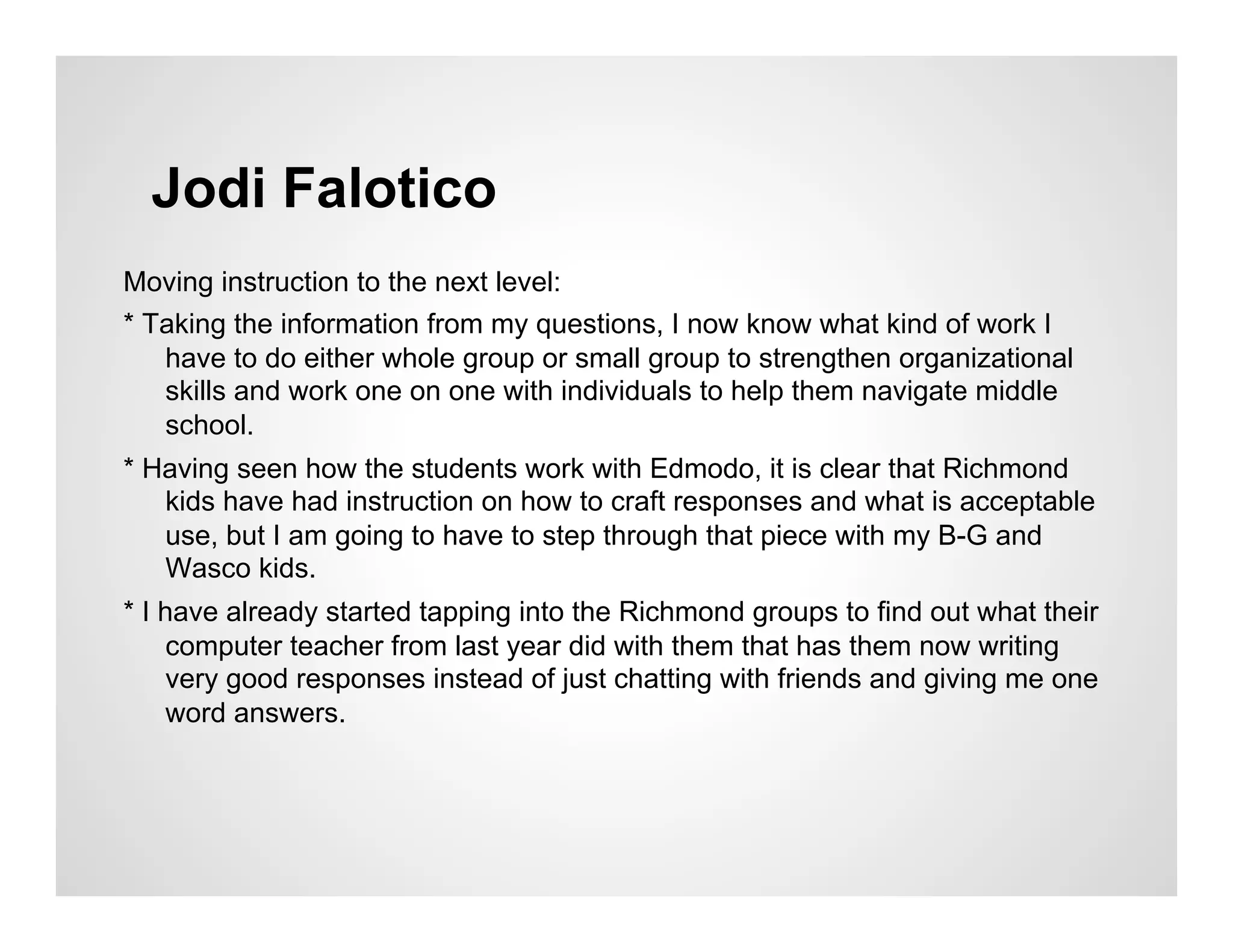 Jodi Falotico
Moving instruction to the next level:
* Taking the information from my questions, I now know what kind of work I
   have to do either whole group or small group to strengthen organizational
   skills and work one on one with individuals to help them navigate middle
   school.
* Having seen how the students work with Edmodo, it is clear that Richmond
   kids have had instruction on how to craft responses and what is acceptable
   use, but I am going to have to step through that piece with my B-G and
   Wasco kids.
* I have already started tapping into the Richmond groups to find out what their
    computer teacher from last year did with them that has them now writing
    very good responses instead of just chatting with friends and giving me one
    word answers.
 