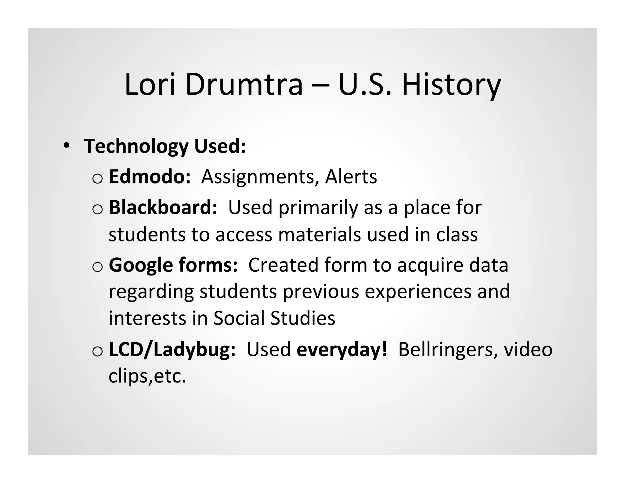 Lori	
  Drumtra	
  –	
  U.S.	
  History	
  
•  Technology	
  Used:	
  
    o Edmodo:	
  	
  Assignments,	
  Alerts	
  	
  
    o Blackboard:	
  	
  Used	
  primarily	
  as	
  a	
  place	
  for	
  
      students	
  to	
  access	
  materials	
  used	
  in	
  class	
  
    o Google	
  forms:	
  	
  Created	
  form	
  to	
  acquire	
  data	
  
      regarding	
  students	
  previous	
  experiences	
  and	
  
      interests	
  in	
  Social	
  Studies	
  
    o LCD/Ladybug:	
  	
  Used	
  everyday!	
  	
  Bellringers,	
  video	
  
      clips,etc.	
  
 
