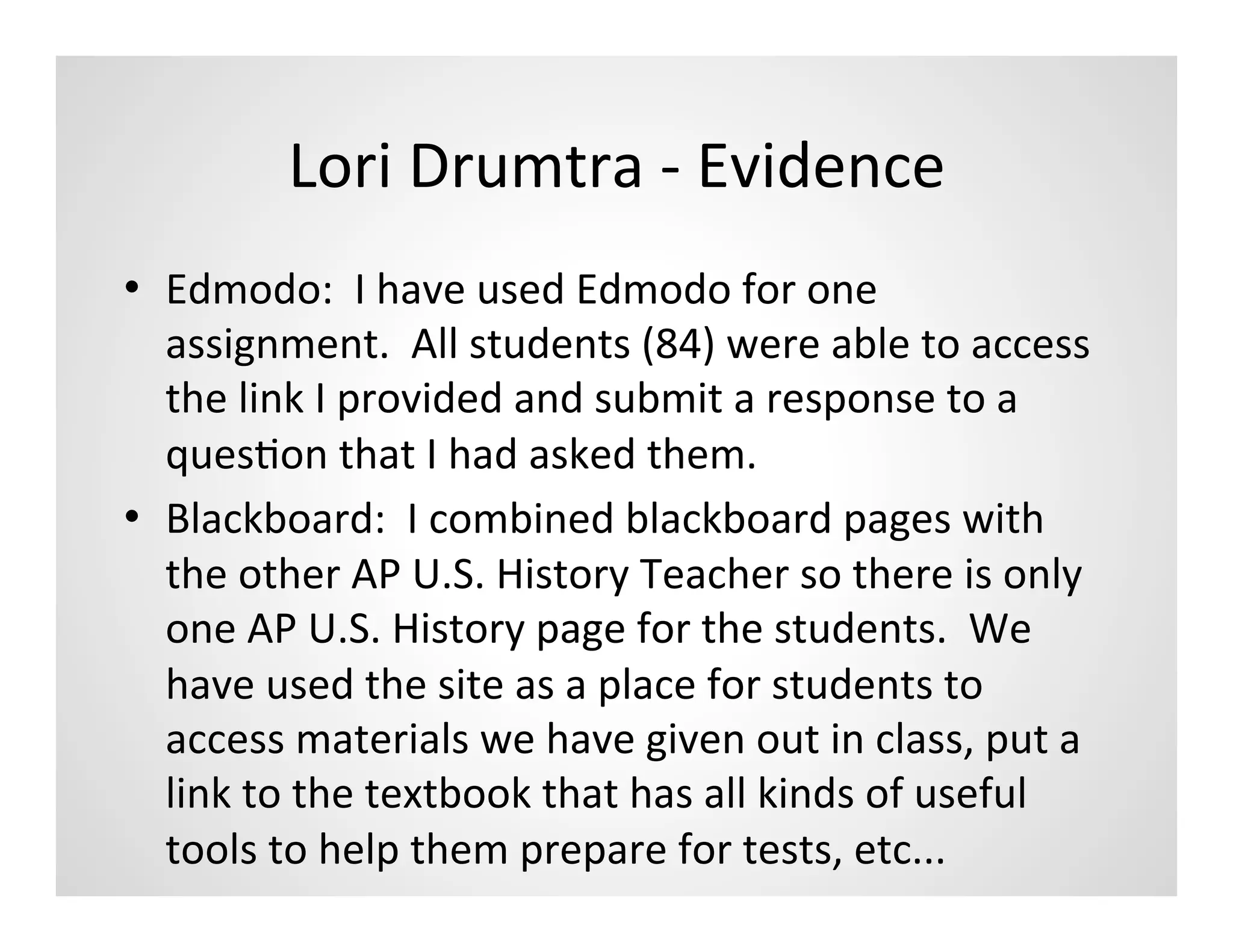 Lori	
  Drumtra	
  -­‐	
  Evidence	
  
•  Edmodo:	
  	
  I	
  have	
  used	
  Edmodo	
  for	
  one	
  
   assignment.	
  	
  All	
  students	
  (84)	
  were	
  able	
  to	
  access	
  
   the	
  link	
  I	
  provided	
  and	
  submit	
  a	
  response	
  to	
  a	
  
   quesMon	
  that	
  I	
  had	
  asked	
  them.	
  
•  Blackboard:	
  	
  I	
  combined	
  blackboard	
  pages	
  with	
  
   the	
  other	
  AP	
  U.S.	
  History	
  Teacher	
  so	
  there	
  is	
  only	
  
   one	
  AP	
  U.S.	
  History	
  page	
  for	
  the	
  students.	
  	
  We	
  
   have	
  used	
  the	
  site	
  as	
  a	
  place	
  for	
  students	
  to	
  
   access	
  materials	
  we	
  have	
  given	
  out	
  in	
  class,	
  put	
  a	
  
   link	
  to	
  the	
  textbook	
  that	
  has	
  all	
  kinds	
  of	
  useful	
  
   tools	
  to	
  help	
  them	
  prepare	
  for	
  tests,	
  etc...	
  
 