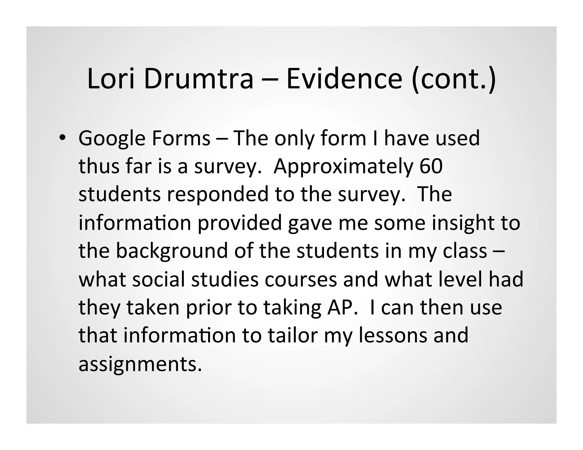 Lori	
  Drumtra	
  –	
  Evidence	
  (cont.)	
  
•  Google	
  Forms	
  –	
  The	
  only	
  form	
  I	
  have	
  used	
  
   thus	
  far	
  is	
  a	
  survey.	
  	
  Approximately	
  60	
  
   students	
  responded	
  to	
  the	
  survey.	
  	
  The	
  
   informaMon	
  provided	
  gave	
  me	
  some	
  insight	
  to	
  
   the	
  background	
  of	
  the	
  students	
  in	
  my	
  class	
  –	
  
   what	
  social	
  studies	
  courses	
  and	
  what	
  level	
  had	
  
   they	
  taken	
  prior	
  to	
  taking	
  AP.	
  	
  I	
  can	
  then	
  use	
  
   that	
  informaMon	
  to	
  tailor	
  my	
  lessons	
  and	
  
   assignments.	
  	
  
 