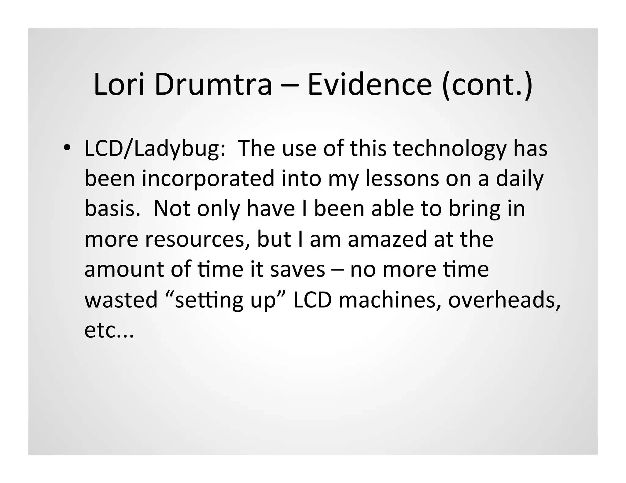 Lori	
  Drumtra	
  –	
  Evidence	
  (cont.)	
  
•  LCD/Ladybug:	
  	
  The	
  use	
  of	
  this	
  technology	
  has	
  
   been	
  incorporated	
  into	
  my	
  lessons	
  on	
  a	
  daily	
  
   basis.	
  	
  Not	
  only	
  have	
  I	
  been	
  able	
  to	
  bring	
  in	
  
   more	
  resources,	
  but	
  I	
  am	
  amazed	
  at	
  the	
  
   amount	
  of	
  Mme	
  it	
  saves	
  –	
  no	
  more	
  Mme	
  
   wasted	
  “seYng	
  up”	
  LCD	
  machines,	
  overheads,	
  
   etc...	
  
 