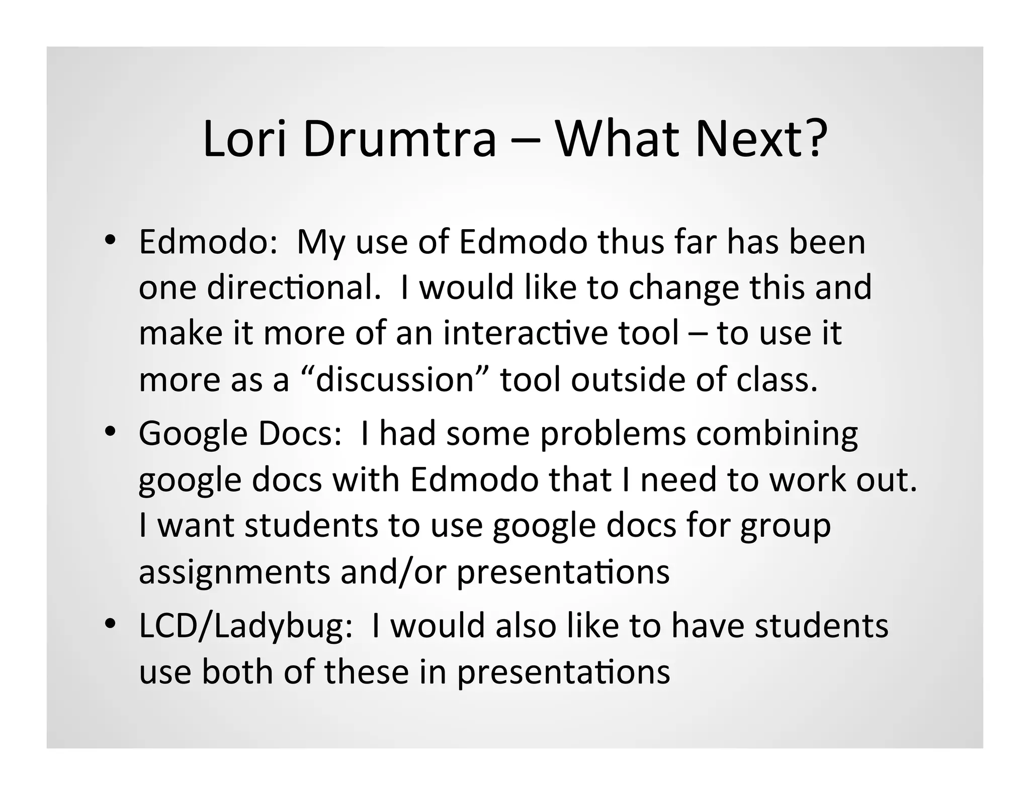 Lori	
  Drumtra	
  –	
  What	
  Next?	
  
•  Edmodo:	
  	
  My	
  use	
  of	
  Edmodo	
  thus	
  far	
  has	
  been	
  
   one	
  direcMonal.	
  	
  I	
  would	
  like	
  to	
  change	
  this	
  and	
  
   make	
  it	
  more	
  of	
  an	
  interacMve	
  tool	
  –	
  to	
  use	
  it	
  
   more	
  as	
  a	
  “discussion”	
  tool	
  outside	
  of	
  class.	
  
•  Google	
  Docs:	
  	
  I	
  had	
  some	
  problems	
  combining	
  
   google	
  docs	
  with	
  Edmodo	
  that	
  I	
  need	
  to	
  work	
  out.	
  	
  
   I	
  want	
  students	
  to	
  use	
  google	
  docs	
  for	
  group	
  
   assignments	
  and/or	
  presentaMons	
  
•  LCD/Ladybug:	
  	
  I	
  would	
  also	
  like	
  to	
  have	
  students	
  
   use	
  both	
  of	
  these	
  in	
  presentaMons	
  
 