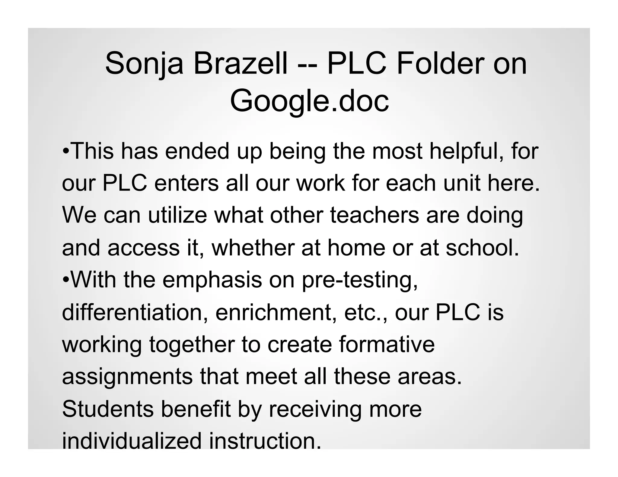Sonja Brazell -- PLC Folder on
            Google.doc
•This has ended up being the most helpful, for
our PLC enters all our work for each unit here.
We can utilize what other teachers are doing
and access it, whether at home or at school.
•With the emphasis on pre-testing,
differentiation, enrichment, etc., our PLC is
working together to create formative
assignments that meet all these areas.
Students benefit by receiving more
individualized instruction.
 