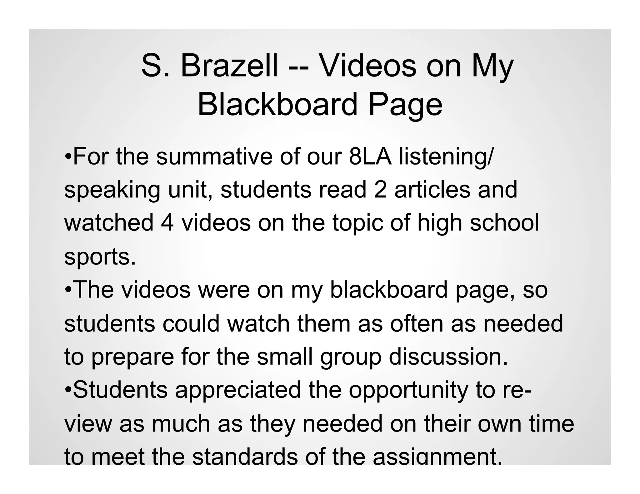 S. Brazell -- Videos on My
          Blackboard Page
•For the summative of our 8LA listening/
speaking unit, students read 2 articles and
watched 4 videos on the topic of high school
sports.
•The videos were on my blackboard page, so
students could watch them as often as needed
to prepare for the small group discussion.
•Students appreciated the opportunity to re-
view as much as they needed on their own time
to meet the standards of the assignment.
 