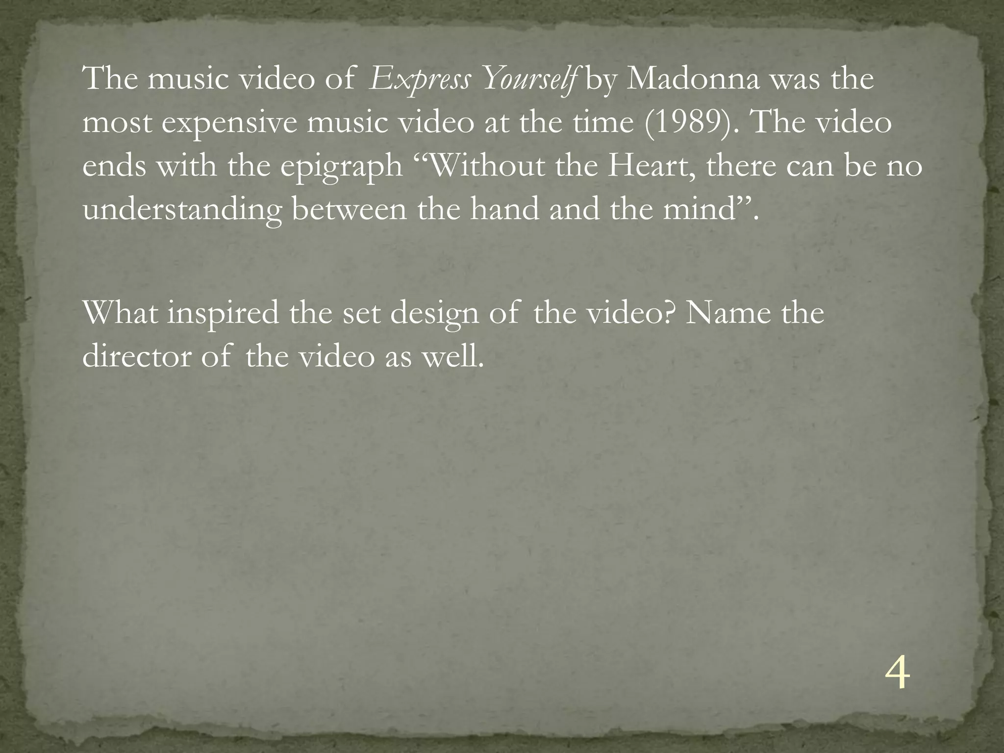 The music video of Express Yourself by Madonna was the
most expensive music video at the time (1989). The video
ends with the epigraph “Without the Heart, there can be no
understanding between the hand and the mind”.

What inspired the set design of the video? Name the
director of the video as well.




                                                       4
 