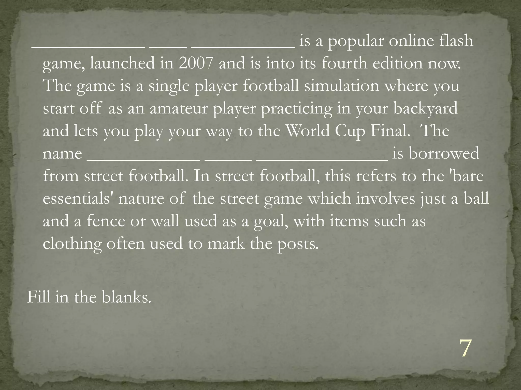 ____________ ____ ___________ is a popular online flash
 game, launched in 2007 and is into its fourth edition now.
 The game is a single player football simulation where you
 start off as an amateur player practicing in your backyard
 and lets you play your way to the World Cup Final. The
 name ____________ _____ ______________ is borrowed
 from street football. In street football, this refers to the 'bare
 essentials' nature of the street game which involves just a ball
 and a fence or wall used as a goal, with items such as
 clothing often used to mark the posts.

Fill in the blanks.

                                                              7
 