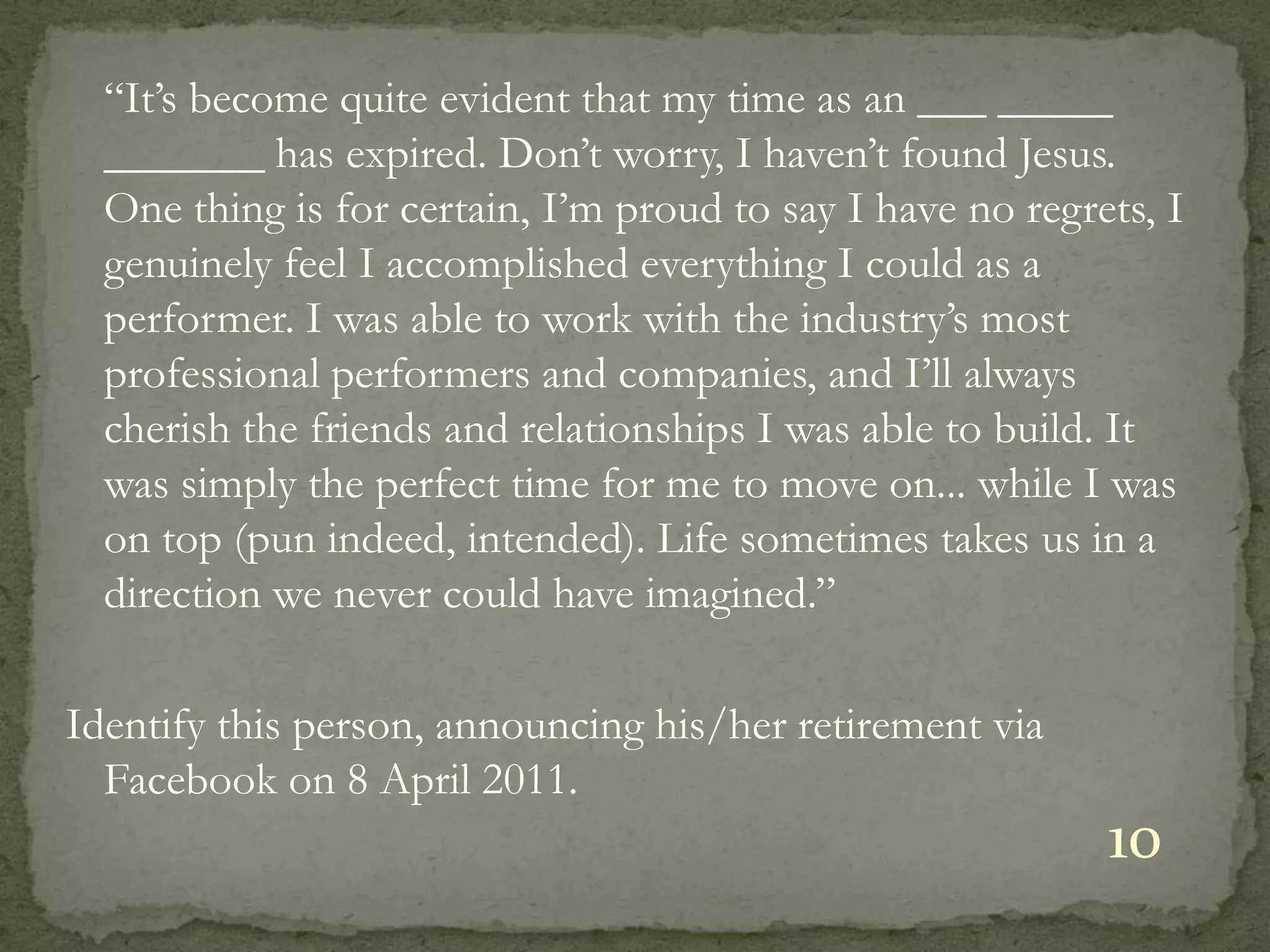 “It’s become quite evident that my time as an ___ _____
  _______ has expired. Don’t worry, I haven’t found Jesus.
  One thing is for certain, I’m proud to say I have no regrets, I
  genuinely feel I accomplished everything I could as a
  performer. I was able to work with the industry’s most
  professional performers and companies, and I’ll always
  cherish the friends and relationships I was able to build. It
  was simply the perfect time for me to move on... while I was
  on top (pun indeed, intended). Life sometimes takes us in a
  direction we never could have imagined.”

Identify this person, announcing his/her retirement via
  Facebook on 8 April 2011.
                                                            10
 