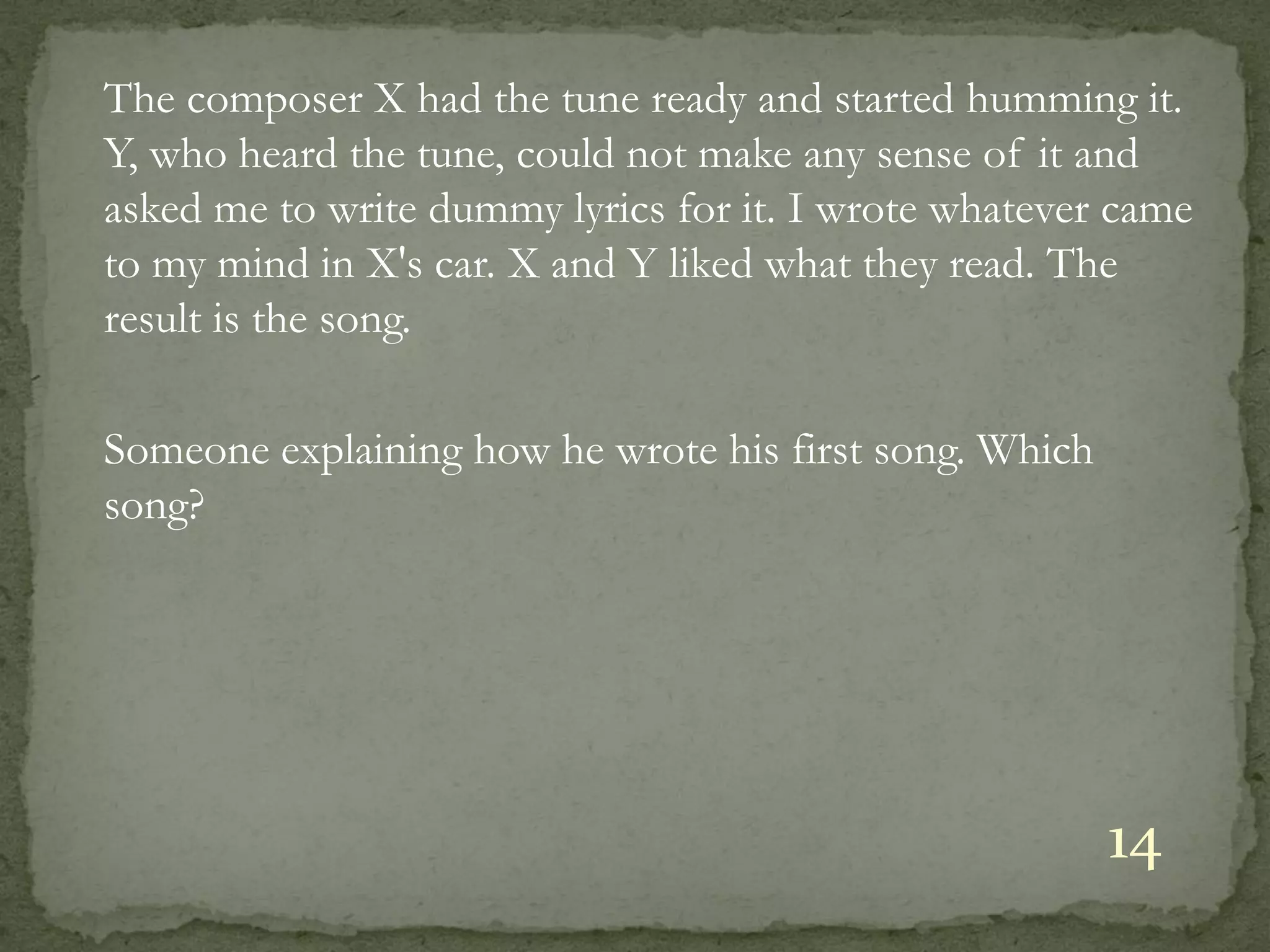 The composer X had the tune ready and started humming it.
Y, who heard the tune, could not make any sense of it and
asked me to write dummy lyrics for it. I wrote whatever came
to my mind in X's car. X and Y liked what they read. The
result is the song.

Someone explaining how he wrote his first song. Which
song?




                                                        14
 