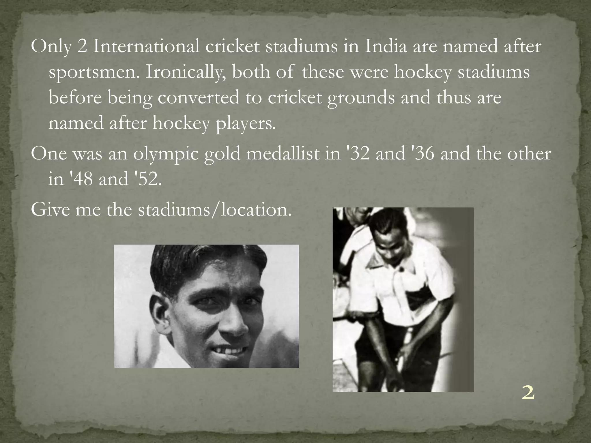 Only 2 International cricket stadiums in India are named after
 sportsmen. Ironically, both of these were hockey stadiums
 before being converted to cricket grounds and thus are
 named after hockey players.
One was an olympic gold medallist in '32 and '36 and the other
 in '48 and '52.
Give me the stadiums/location.




                                                          2
 