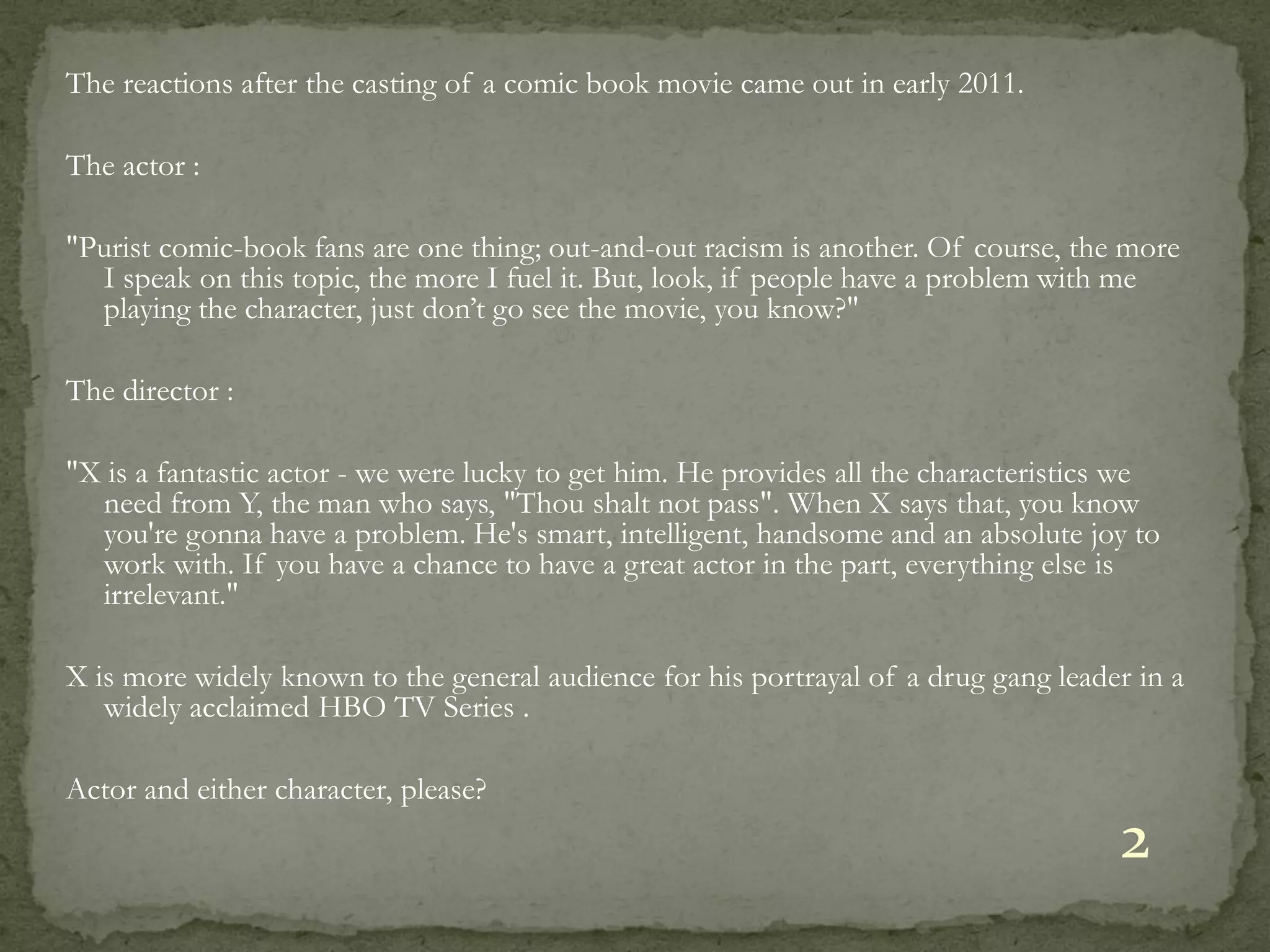 The reactions after the casting of a comic book movie came out in early 2011.

The actor :

"Purist comic-book fans are one thing; out-and-out racism is another. Of course, the more
  I speak on this topic, the more I fuel it. But, look, if people have a problem with me
  playing the character, just don’t go see the movie, you know?"

The director :

"X is a fantastic actor - we were lucky to get him. He provides all the characteristics we
  need from Y, the man who says, "Thou shalt not pass". When X says that, you know
  you're gonna have a problem. He's smart, intelligent, handsome and an absolute joy to
  work with. If you have a chance to have a great actor in the part, everything else is
  irrelevant."

X is more widely known to the general audience for his portrayal of a drug gang leader in a
   widely acclaimed HBO TV Series .

Actor and either character, please?
                                                                                      2
 