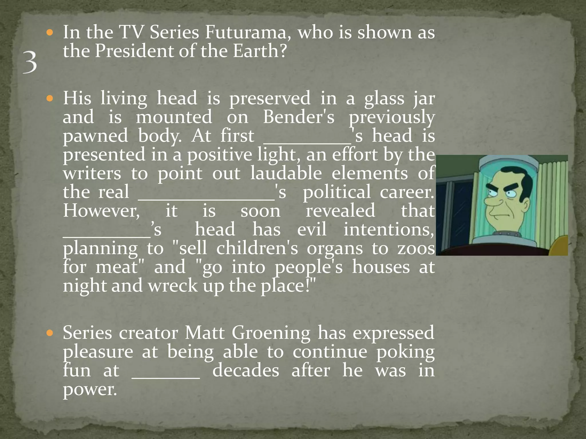  In the TV Series Futurama, who is shown as
  the President of the Earth?

 His living head is preserved in a glass jar
  and is mounted on Bender's previously
  pawned body. At first _________'s head is
  presented in a positive light, an effort by the
  writers to point out laudable elements of
  the real ______________'s political career.
  However, it is soon revealed that
  _________’s     head has evil intentions,
  planning to "sell children's organs to zoos
  for meat" and "go into people's houses at
  night and wreck up the place!"

 Series creator Matt Groening has expressed
  pleasure at being able to continue poking
  fun at _______ decades after he was in
  power.
 