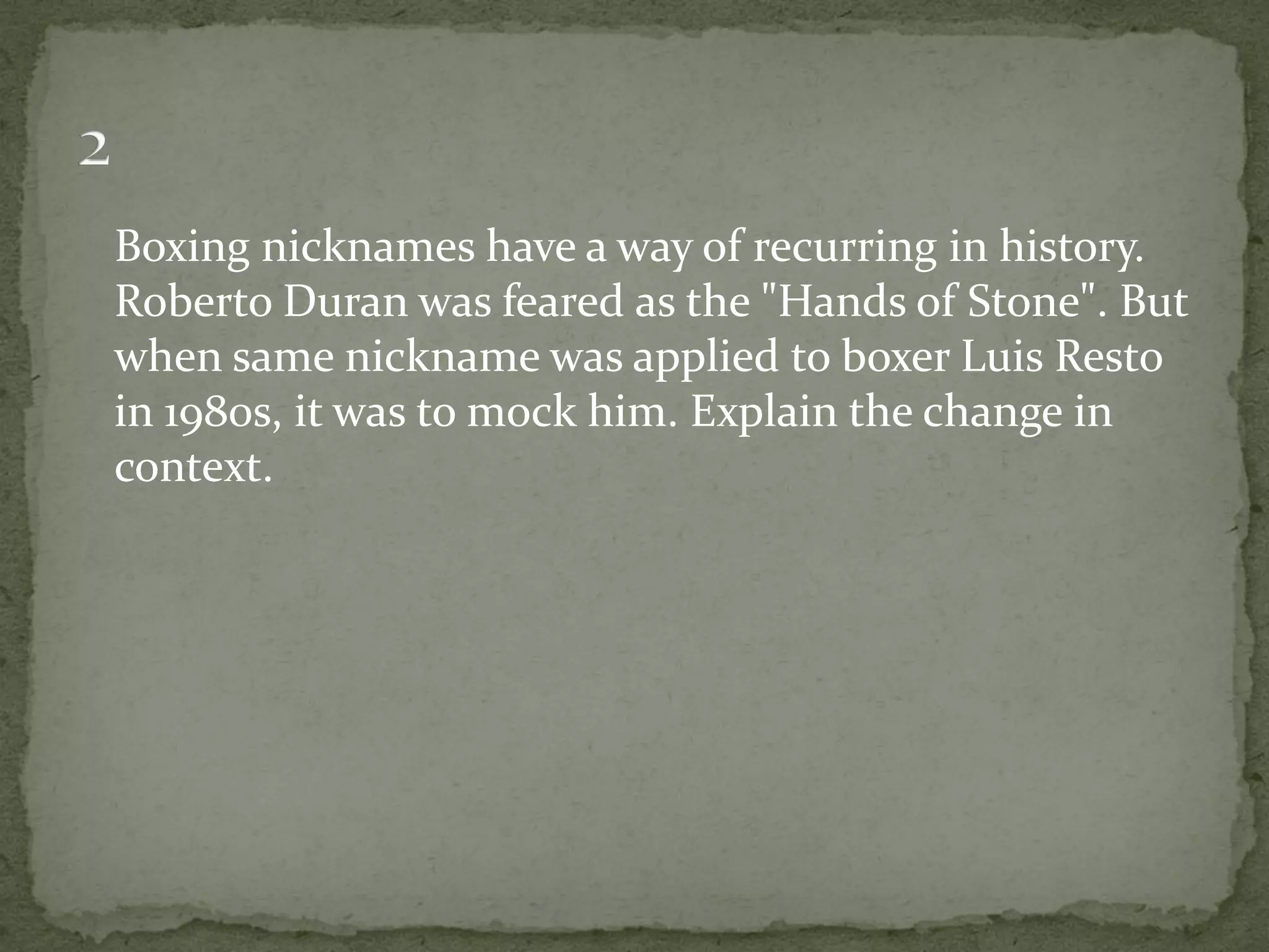 Boxing nicknames have a way of recurring in history.
Roberto Duran was feared as the "Hands of Stone". But
when same nickname was applied to boxer Luis Resto
in 1980s, it was to mock him. Explain the change in
context.
 