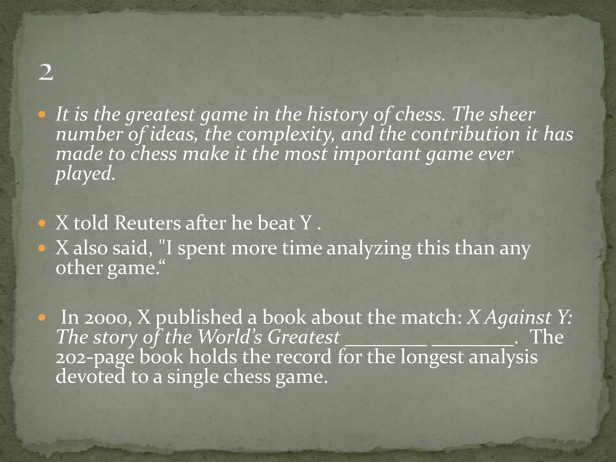  It is the greatest game in the history of chess. The sheer
  number of ideas, the complexity, and the contribution it has
  made to chess make it the most important game ever
  played.

 X told Reuters after he beat Y .
 X also said, "I spent more time analyzing this than any
  other game.“

 In 2000, X published a book about the match: X Against Y:
  The story of the World’s Greatest ________ ________. The
  202-page book holds the record for the longest analysis
  devoted to a single chess game.
 