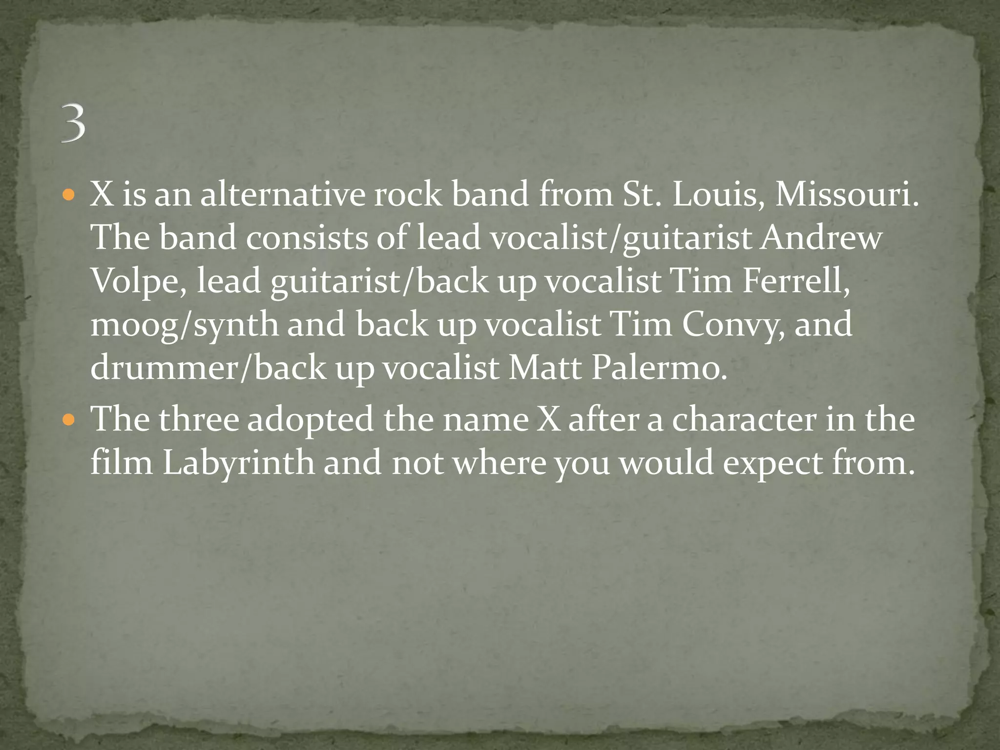 X is an alternative rock band from St. Louis, Missouri.
  The band consists of lead vocalist/guitarist Andrew
  Volpe, lead guitarist/back up vocalist Tim Ferrell,
  moog/synth and back up vocalist Tim Convy, and
  drummer/back up vocalist Matt Palermo.
 The three adopted the name X after a character in the
  film Labyrinth and not where you would expect from.
 