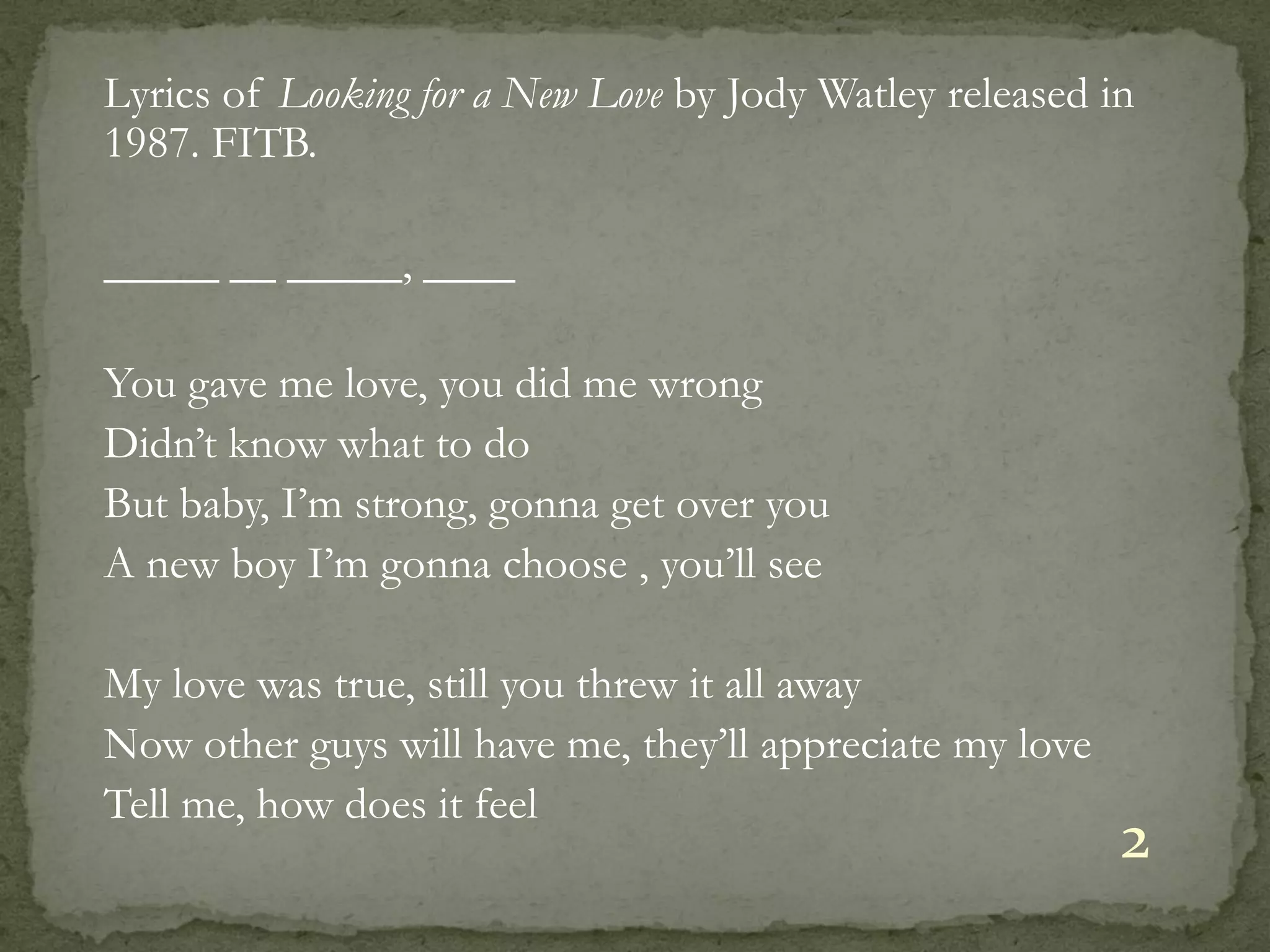 Lyrics of Looking for a New Love by Jody Watley released in
1987. FITB.

_____ __ _____, ____

You gave me love, you did me wrong
Didn’t know what to do
But baby, I’m strong, gonna get over you
A new boy I’m gonna choose , you’ll see

My love was true, still you threw it all away
Now other guys will have me, they’ll appreciate my love
Tell me, how does it feel
                                                          2
 