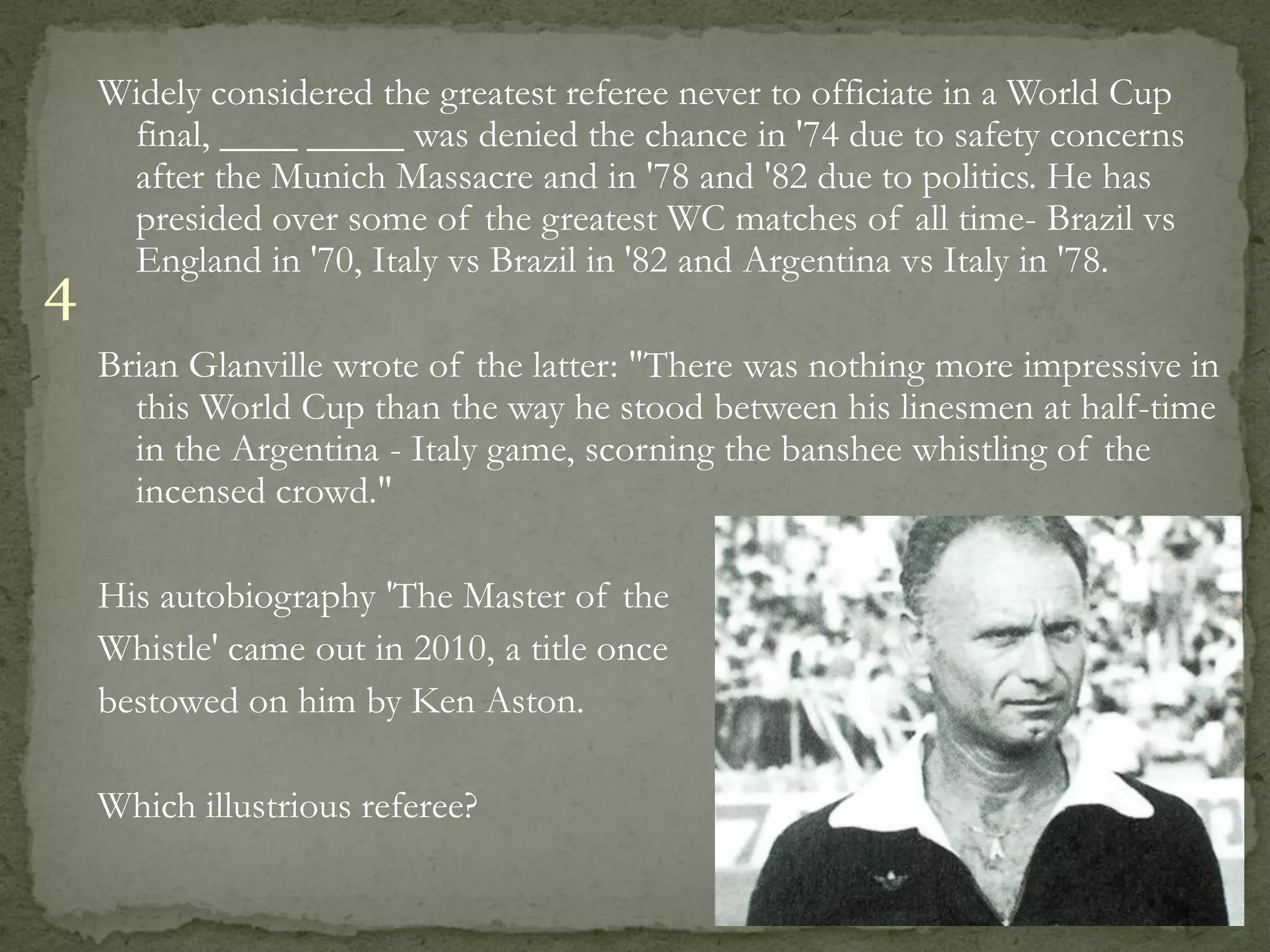 Widely considered the greatest referee never to officiate in a World Cup
     final, ____ _____ was denied the chance in '74 due to safety concerns
     after the Munich Massacre and in '78 and '82 due to politics. He has
     presided over some of the greatest WC matches of all time- Brazil vs
     England in '70, Italy vs Brazil in '82 and Argentina vs Italy in '78.
4
    Brian Glanville wrote of the latter: "There was nothing more impressive in
      this World Cup than the way he stood between his linesmen at half-time
      in the Argentina - Italy game, scorning the banshee whistling of the
      incensed crowd."

    His autobiography 'The Master of the
    Whistle' came out in 2010, a title once
    bestowed on him by Ken Aston.

    Which illustrious referee?
 