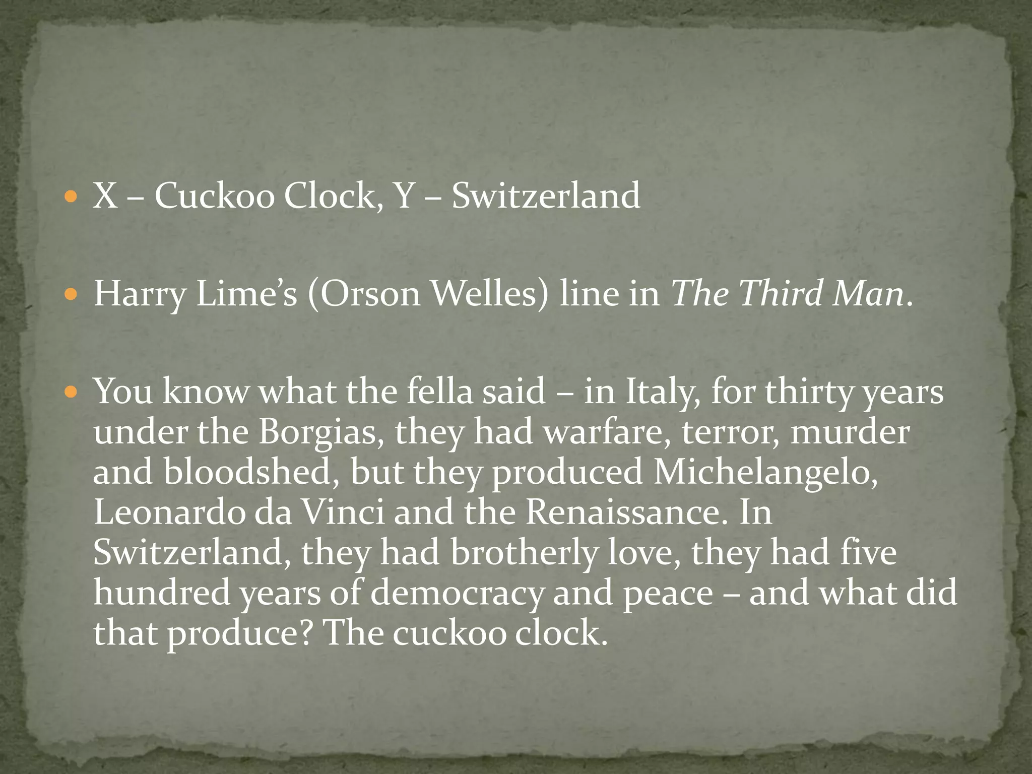  X – Cuckoo Clock, Y – Switzerland


 Harry Lime’s (Orson Welles) line in The Third Man.


 You know what the fella said – in Italy, for thirty years
  under the Borgias, they had warfare, terror, murder
  and bloodshed, but they produced Michelangelo,
  Leonardo da Vinci and the Renaissance. In
  Switzerland, they had brotherly love, they had five
  hundred years of democracy and peace – and what did
  that produce? The cuckoo clock.
 