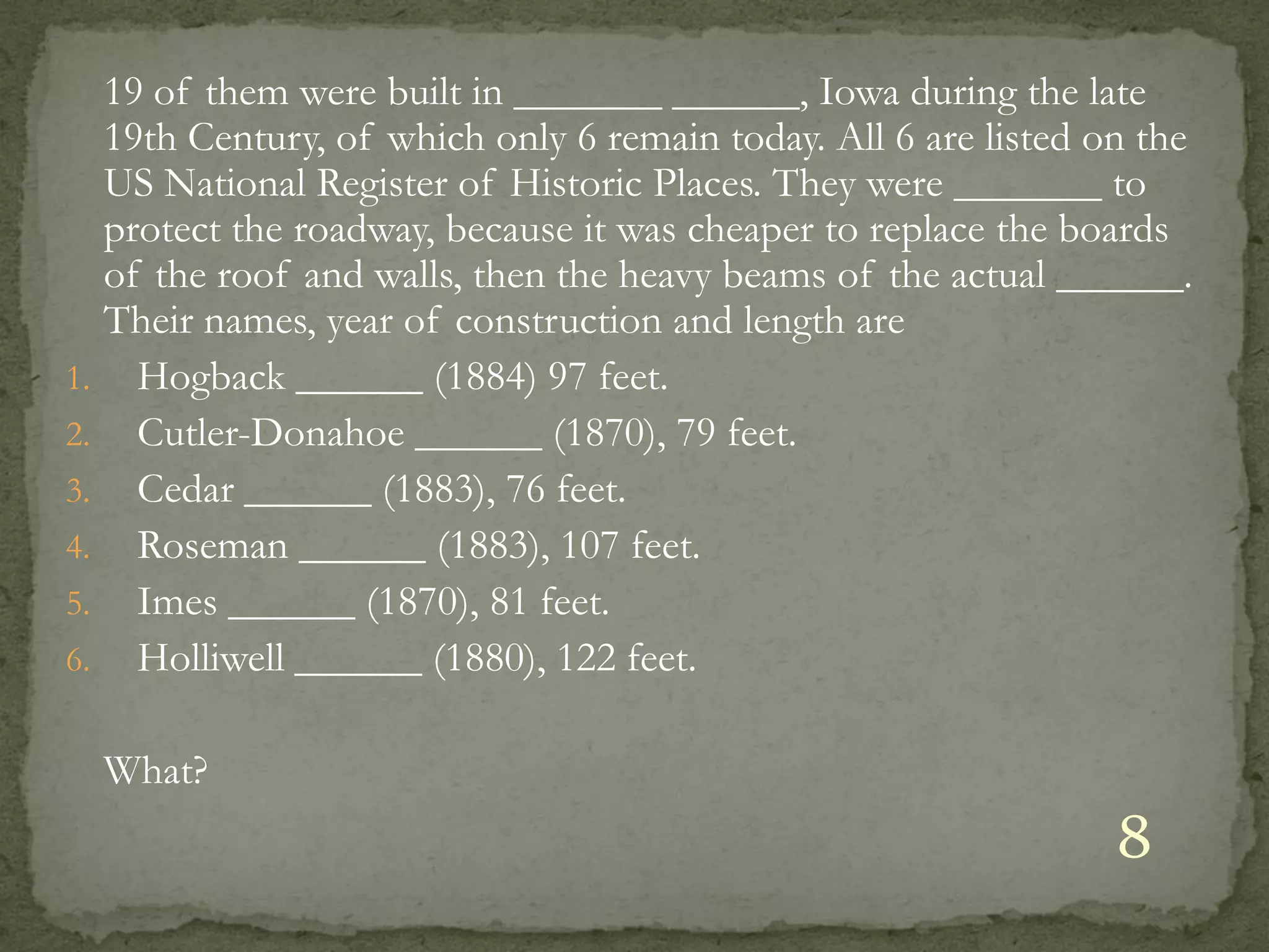 19 of them were built in _______ ______, Iowa during the late
     19th Century, of which only 6 remain today. All 6 are listed on the
     US National Register of Historic Places. They were _______ to
     protect the roadway, because it was cheaper to replace the boards
     of the roof and walls, then the heavy beams of the actual ______.
     Their names, year of construction and length are
1.     Hogback ______ (1884) 97 feet.
2.     Cutler-Donahoe ______ (1870), 79 feet.
3.     Cedar ______ (1883), 76 feet.
4.     Roseman ______ (1883), 107 feet.
5.     Imes ______ (1870), 81 feet.
6.     Holliwell ______ (1880), 122 feet.

     What?
                                                                   8
 
