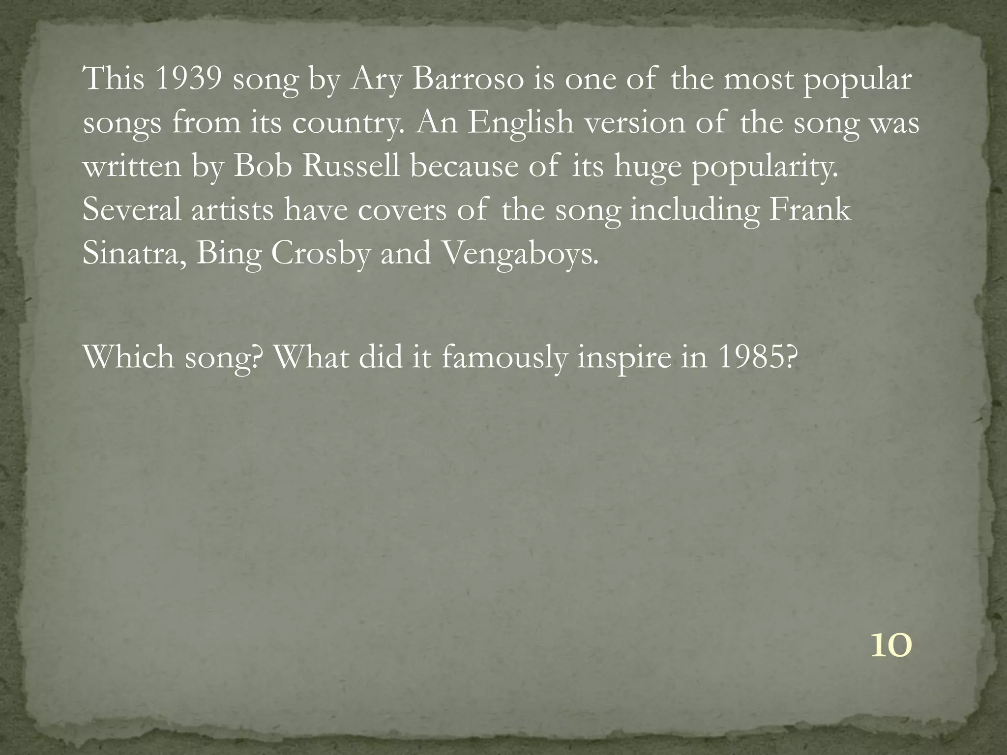 This 1939 song by Ary Barroso is one of the most popular
songs from its country. An English version of the song was
written by Bob Russell because of its huge popularity.
Several artists have covers of the song including Frank
Sinatra, Bing Crosby and Vengaboys.

Which song? What did it famously inspire in 1985?




                                                      10
 