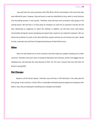 Love to shop at Tiffany’s, Nordstrom’s, Sak Fifth Aveune and more upscale boutiques.                                        Susie Mayer is a 25 year old female, who just graduated from FIDM and works as a visual merchandiser at an upscale boutique in San Francisco, California. She loves all kinds of music and enjoys her life every day. Although she works full time, she still goes to yoga every Tuesday and Thursday night. She also loves partying and hangs out with her friends and family in her spare time. She lives in a small apartment in the inner sunset in San Francisco with her boyfriend, Johnny. Therefore, she loves cooking at home with Johnny and spending time with him watching movies and surfing the internet. <br />In the weekends or her day offs, she like to go shopping around downtown San Francisco or to drive to other large shopping areas, such as Stanford Shopping Mall and Valley Fair. She is a shopaholic, therefore, every time she goes shopping she must buy lots of stuffs. She loves spending all her money on fashion clothing and handbags that makes her very fashionable and upscale looking. However, she always sells her old and out dated clothing to the second hand buying store to make money back. Also, she loves to watch fashion shows and read magazines to update her knowledge in her career and also for her own fashion style. In addition, she loves music and cannot live without her ipod everyday at work and during transportation.<br />2857540640<br />Floor Plan<br />Juicy Couture 2nd floor Women Clothing @ San Francisco Downtown<br />Population Analysis - Demographics<br />-8572570485<br />Location: San Francisco, CA<br />Department: Juicy Women’s department<br />Analyze area: San Francisco, San Francisco County, CA<br />              I analyzed the information regarding to the San Francisco County because Downtown, San Francisco is a shopping area that not only attract the people lives around there, but also tourists and people from different cities.  Therefore, I used the data from The Lifestyles Market Analyst 2008 and The US Census Bureau to figure out my ideal target market for the Juicy Couture’s women department.<br />GenderNumberPercentTotal Population757,604(X)Male385,37649.2%Female372,22850.8%AgeMedian Age (Years)47.618 -24 years old9,9923.1%25-34 years old65,10820.2%45-54 years old69,29821.5%EthnicityWhite282,63643.3%Black43,0816.6%Asian215,40433%Other112,27017.1%EducationHigh School ( 4 years)82,47413.9%College (1 -3 years)132,31422.3%College ( 4+ years)267,00145%Household Income$30,000 - $39,99925,4637.9%$40,000 - $49,00025,7858%$50,000 - $74,99953,50516.6%$75,000 - $99,99939,96712.4%<br />Population Analysis – Psychographics<br />The top ten ranking lifestyles in San Francisco, California are as following:<br />Own an apple/ Macintosh PC303 PointForeign Travel238 PointAttend Cultural/ Arts Event205 PointFrequent Flyer192 PointSnow Skiing Frequently173 PointGourmet Cooking/ Fine Foods164 PointTennis Frequently161 PointWines154 PointFashion Clothing147 PointRunning/ Jogging143 Point               After analyzing the data reported in the Lifestyle Market Analyst of 2008, most of the population in the San Francisco, California, loves to go traveling and attending cultural and arts events. The highest ranking is to own an apple product. Therefore, their income should be more than $50,000 to afford all those activities and be able to purchase expensive products. Also, the data shows that the population enjoys sport activities, such as snow skiing, tennis, running and jogging. Therefore, they will need to buy sportswear and equipments to go with the sports. Moreover, fashion clothing is also a big thing in San Francisco. The ratio is 147, higher than other country, which means people would love to spend more money on clothing and care about how they look. <br />Segments Analysis - 4 Different Target Customer Segment for Juicy Couture’s Women Department<br />Customer 1<br />Age: 25-33